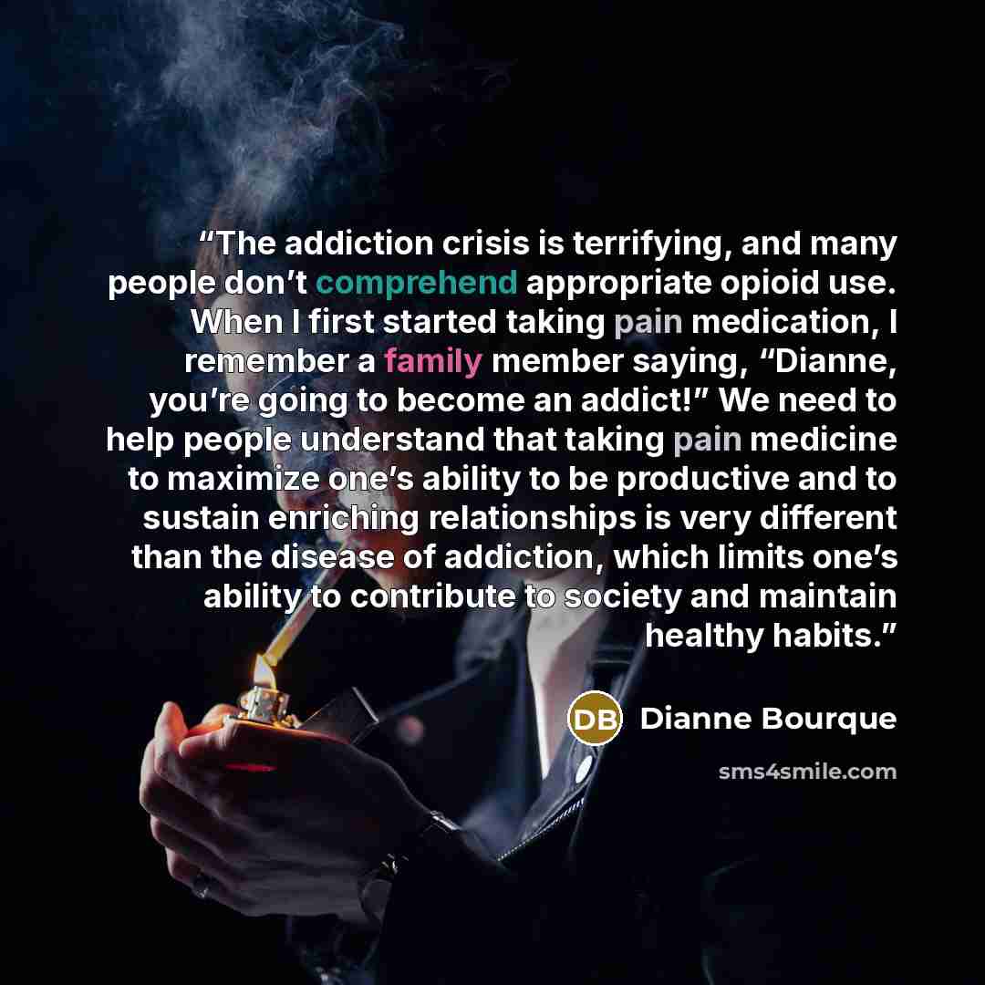 “The addiction crisis is terrifying, and many people don’t comprehend appropriate opioid use. When I first started taking pain medication, I remember a family member saying, “Dianne, you’re going to become an addict!” We need to help people understand that taking pain medicine to maximize one’s…” quote by Dianne Bourque