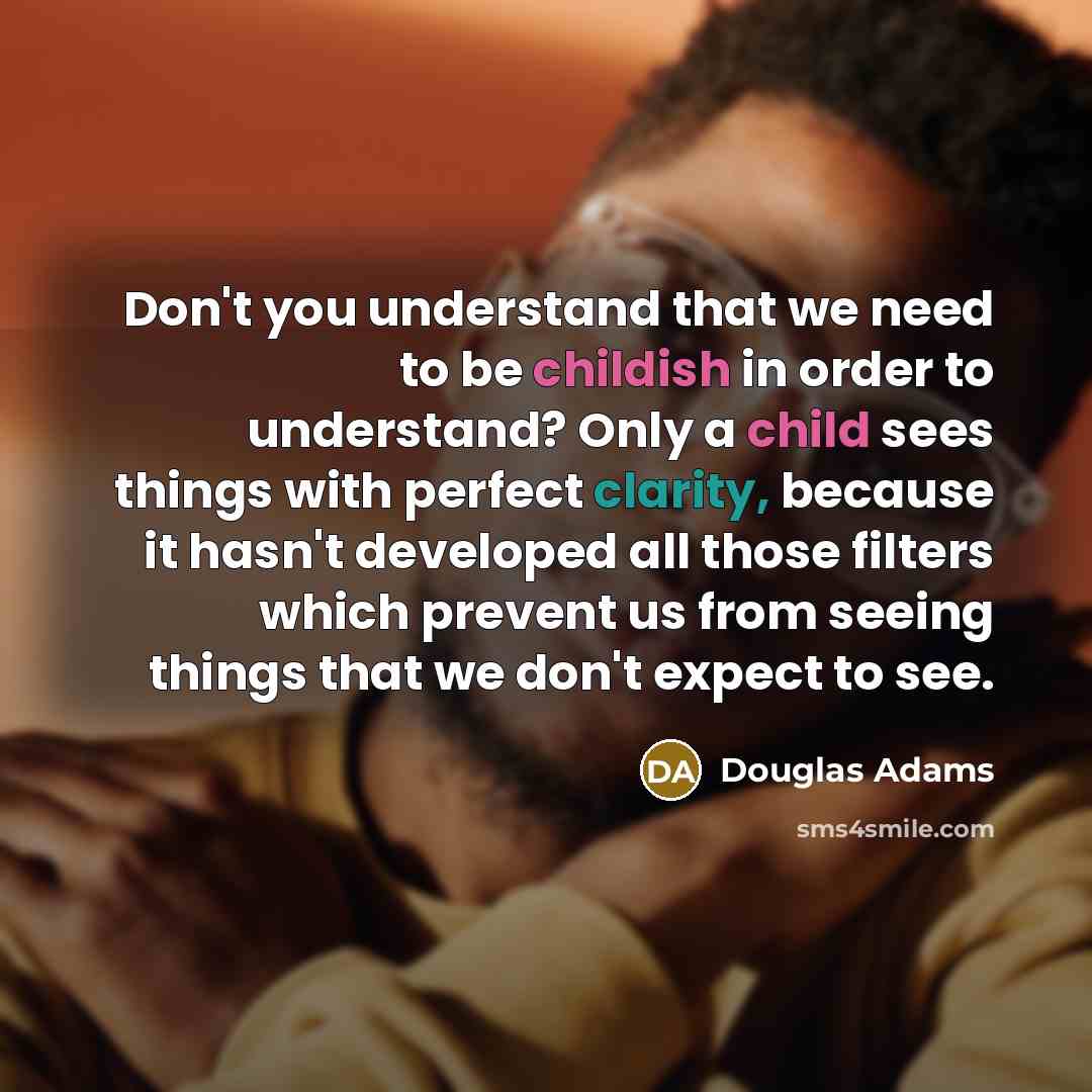 “Don't you understand that we need to be childish in order to understand? Only a child sees things with perfect clarity, because it hasn't developed all those filters which prevent us from seeing things that we don't expect to see.” quote by Douglas Adams