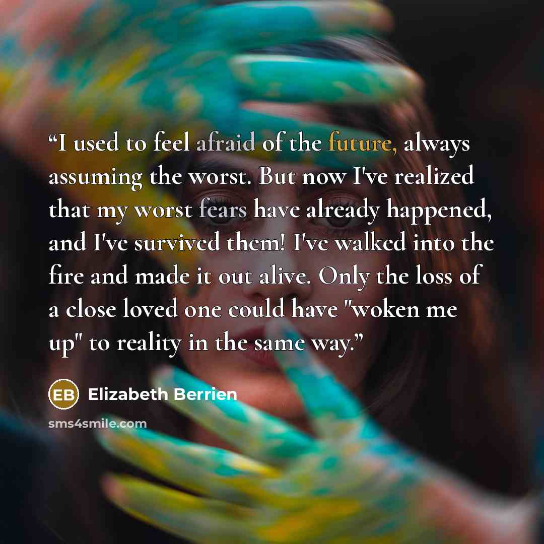 “I used to feel afraid of the future, always assuming the worst. But now I've realized that my worst fears have already happened, and I've survived them! I've walked into the fire and made it out alive. Only the loss of a close loved one could have "woken me up" to reality in the same way.” quote by Elizabeth Berrien
