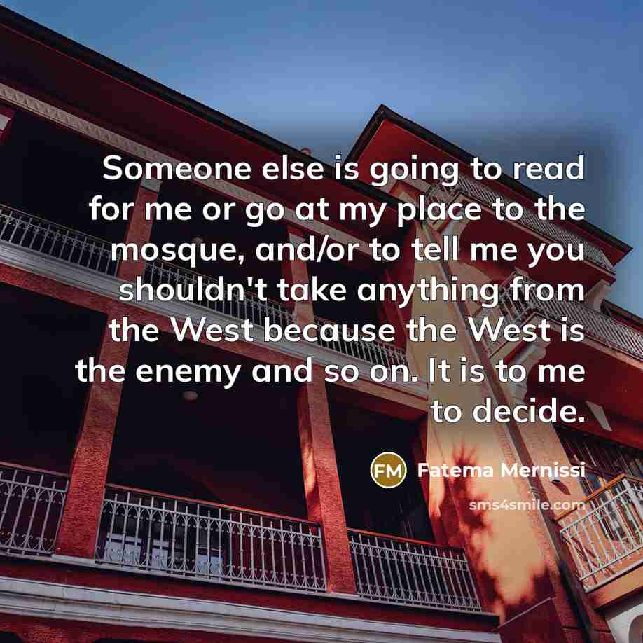 “Someone else is going to read for me or go at my place to the mosque, and/or to tell me you shouldn't take anything from the West because the West is the enemy and so on. It is to me to decide.” quote by Fatema Mernissi