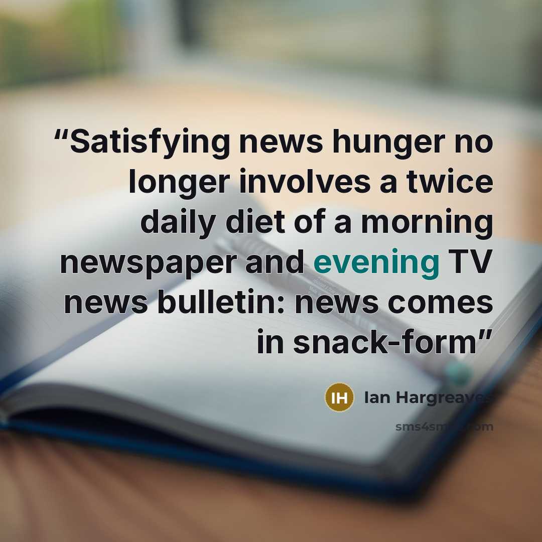 “Satisfying news hunger no longer involves a twice daily diet of a morning newspaper and evening TV news bulletin: news comes in snack-form” quote by Ian Hargreaves