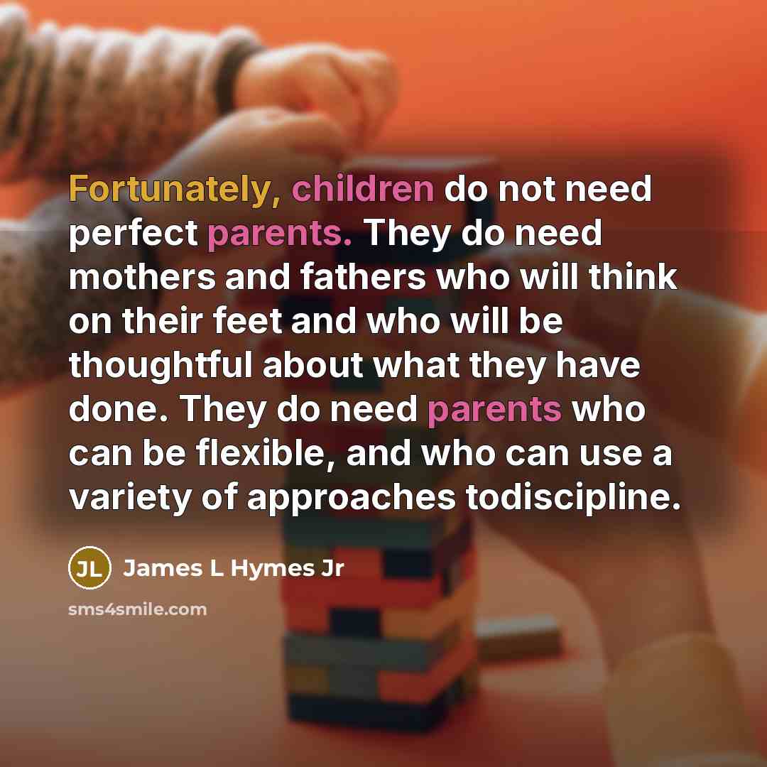 “Fortunately, children do not need perfect parents. They do need mothers and fathers who will think on their feet and who will be thoughtful about what they have done. They do need parents who can be flexible, and who can use a variety of approaches todiscipline.” quote by James L Hymes Jr