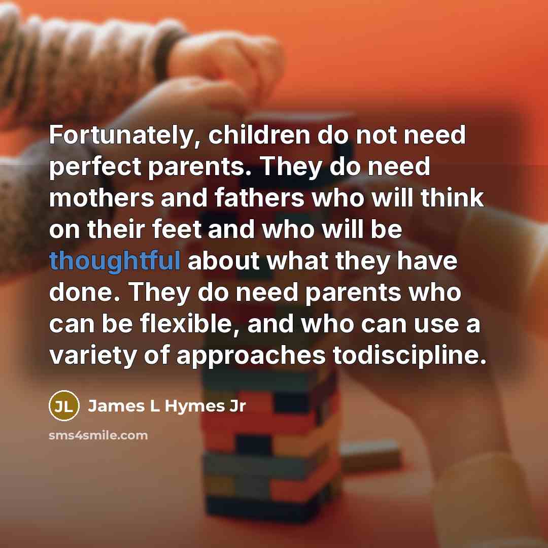 “Fortunately, children do not need perfect parents. They do need mothers and fathers who will think on their feet and who will be thoughtful about what they have done. They do need parents who can be flexible, and who can use a variety of approaches todiscipline.” quote by James L Hymes Jr