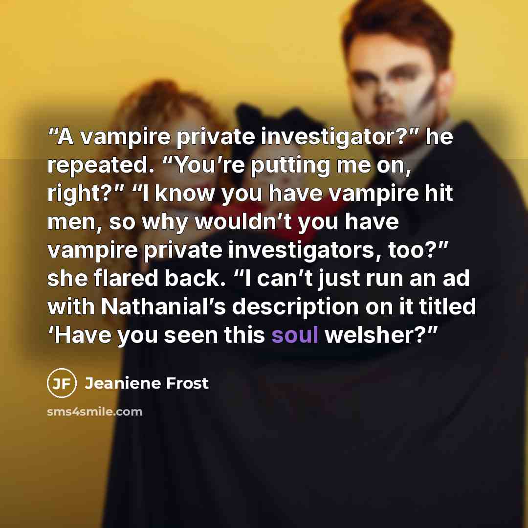 “A vampire private investigator?” he repeated. “You’re putting me on, right?” “I know you have vampire hit men, so why wouldn’t you have vampire private investigators, too?” she flared back. “I can’t just run an ad with Nathanial’s description on it titled ‘Have you seen this soul welsher?” quote by Jeaniene Frost