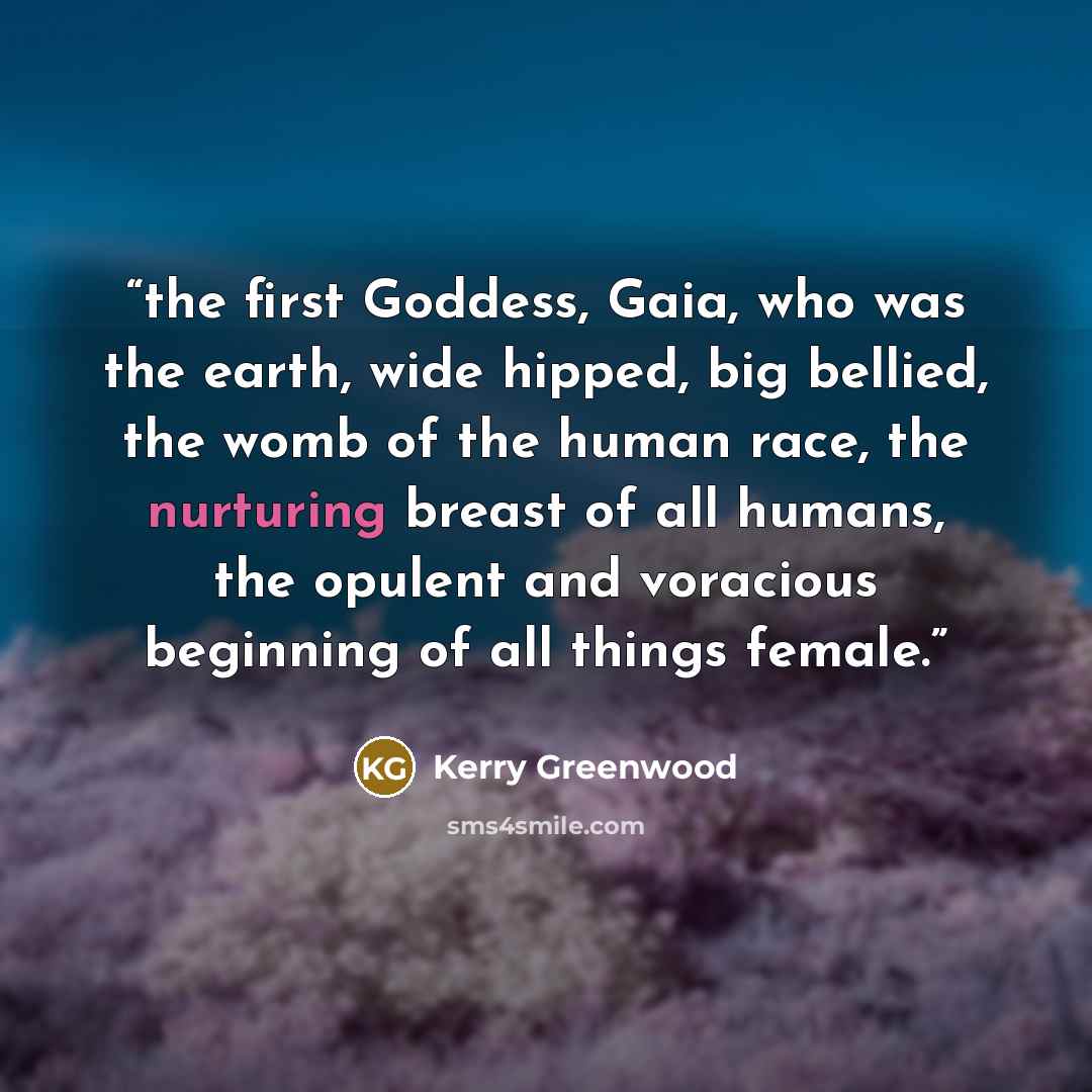 “the first Goddess, Gaia, who was the earth, wide hipped, big bellied, the womb of the human race, the nurturing breast of all humans, the opulent and voracious beginning of all things female.” quote by Kerry Greenwood