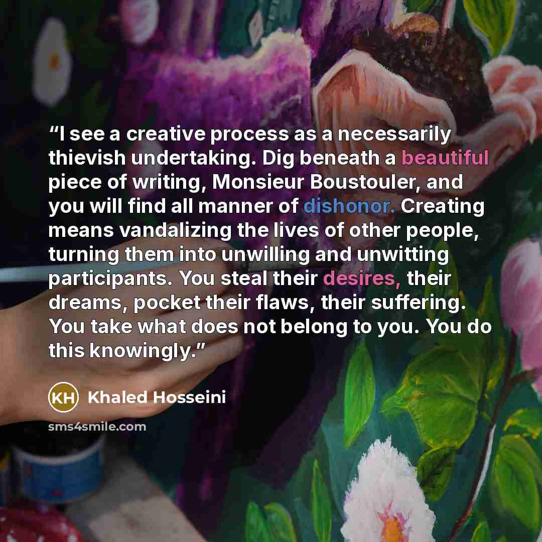 “I see a creative process as a necessarily thievish undertaking. Dig beneath a beautiful piece of writing, Monsieur Boustouler, and you will find all manner of dishonor. Creating means vandalizing the lives of other people, turning them into unwilling and unwitting participants. You steal their…” quote by Khaled Hosseini