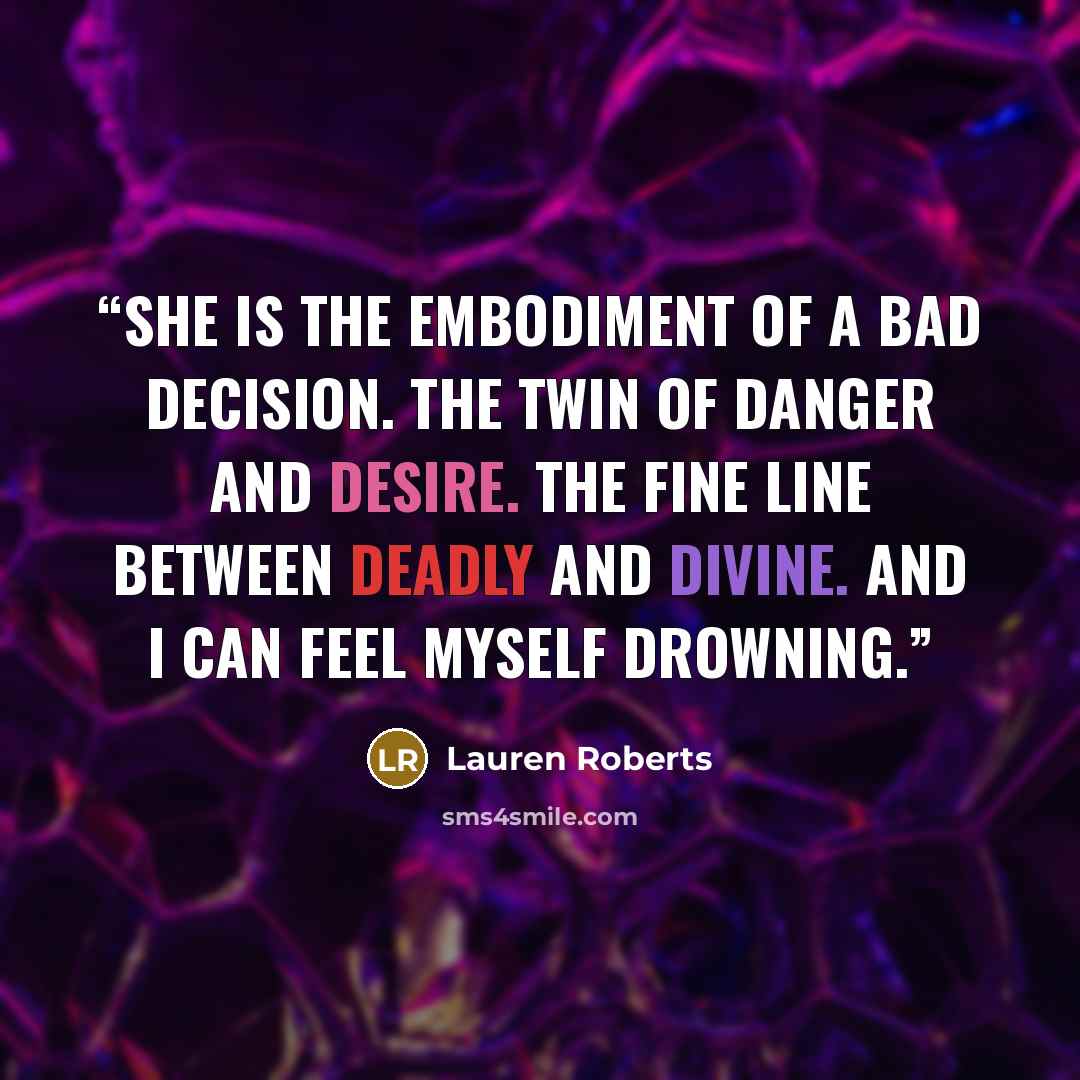 “She is the embodiment of a bad decision. The twin of danger and desire. The fine line between deadly and divine. And I can feel myself drowning.” quote by Lauren Roberts