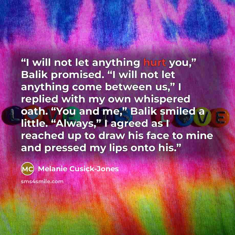 “I will not let anything hurt you,” Balik promised. “I will not let anything come between us,” I replied with my own whispered oath. “You and me,” Balik smiled a little. “Always,” I agreed as I reached up to draw his face to mine and pressed my lips onto his.” quote by Melanie Cusick-Jones
