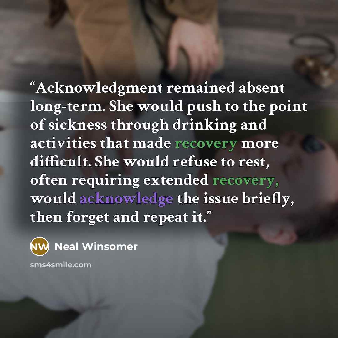 “Acknowledgment remained absent long-term. She would push to the point of sickness through drinking and activities that made recovery more difficult. She would refuse to rest, often requiring extended recovery, would acknowledge the issue briefly, then forget and repeat it.” quote by Neal Winsomer