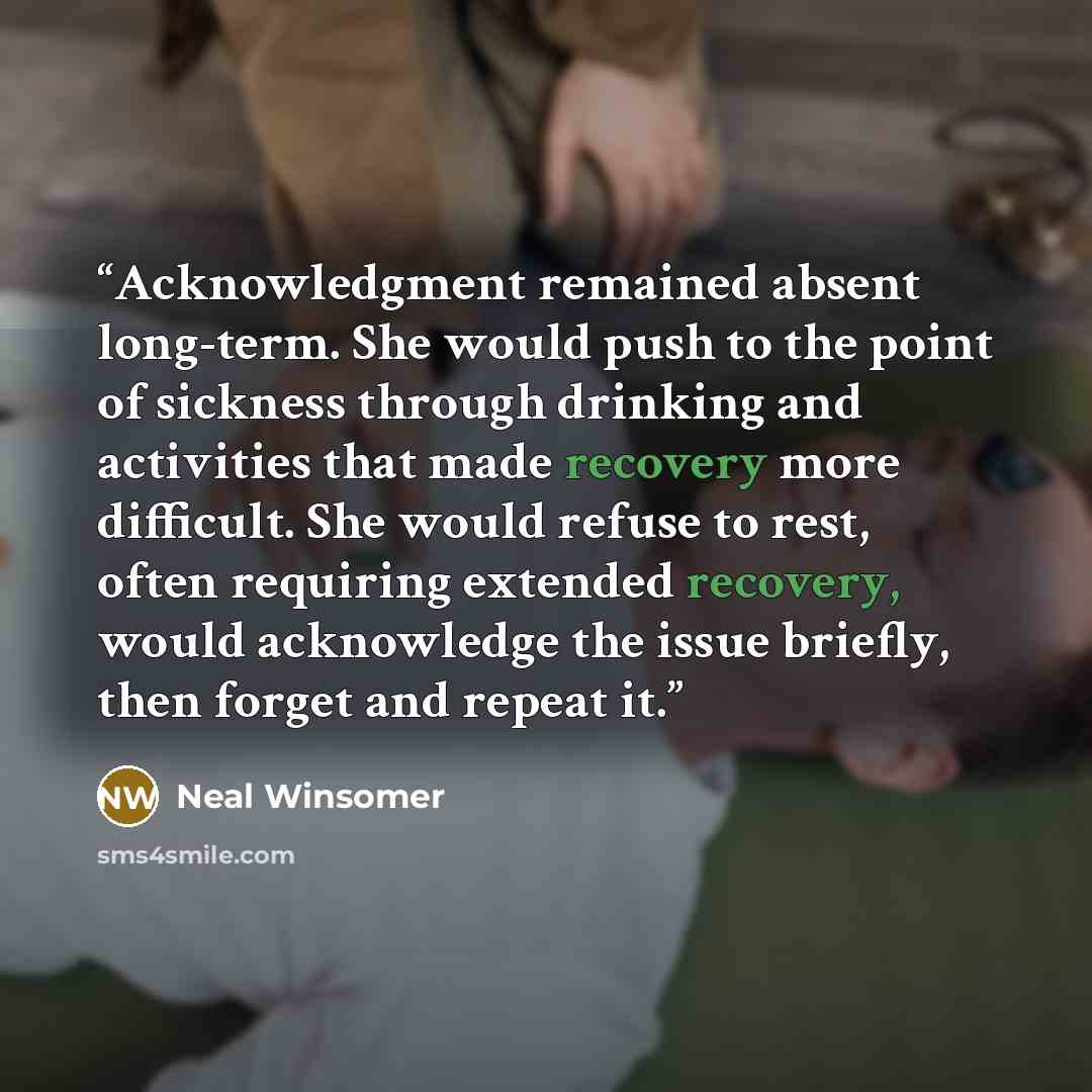“Acknowledgment remained absent long-term. She would push to the point of sickness through drinking and activities that made recovery more difficult. She would refuse to rest, often requiring extended recovery, would acknowledge the issue briefly, then forget and repeat it.” quote by Neal Winsomer