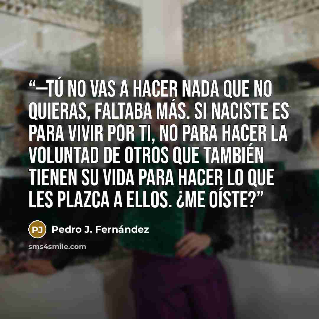 “—Tú no vas a hacer nada que no quieras, faltaba más. Si naciste es para vivir por ti, no para hacer la voluntad de otros que también tienen su vida para hacer lo que les plazca a ellos. ¿Me oíste?” quote by Pedro J. Fernández