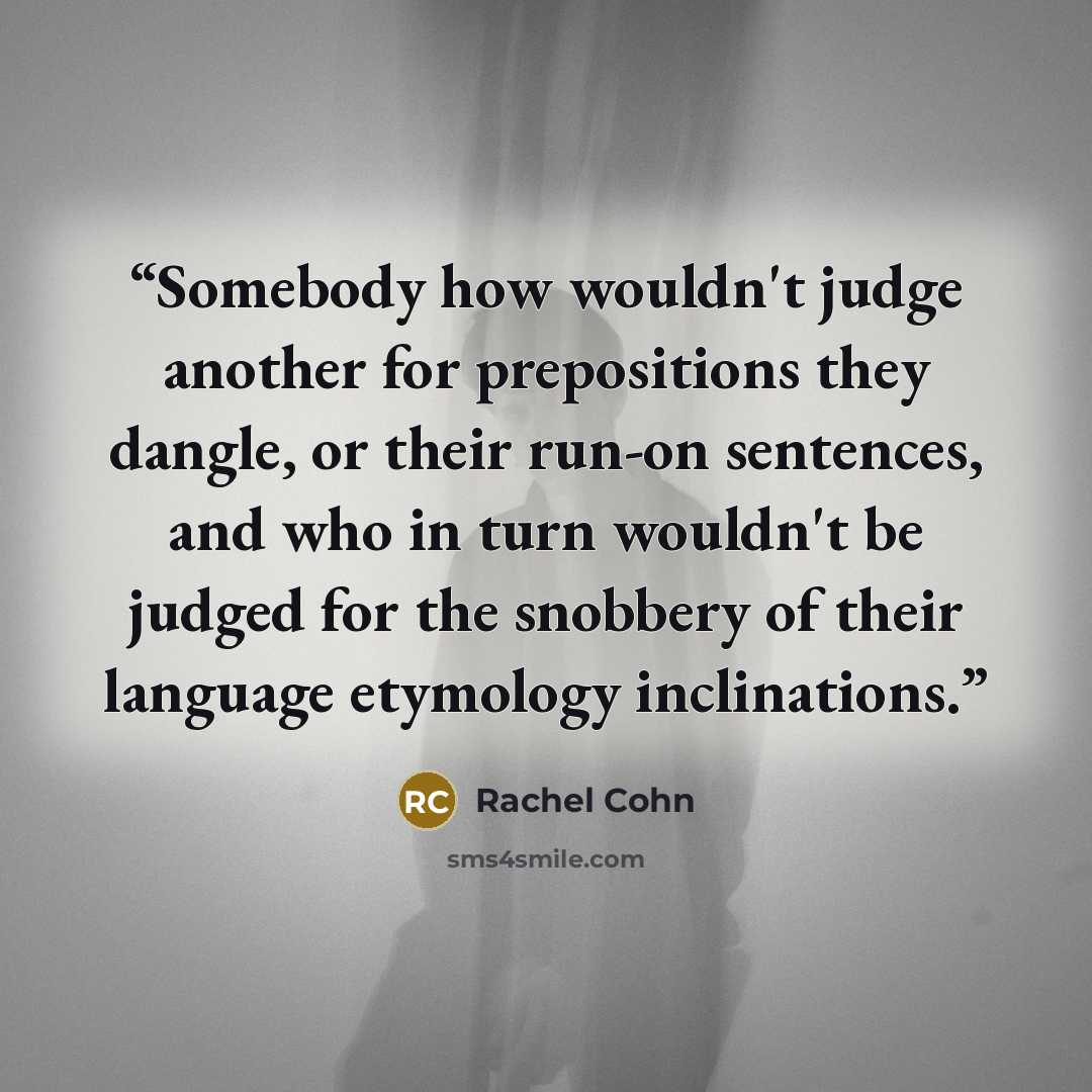 “Somebody how wouldn't judge another for prepositions they dangle, or their run-on sentences, and who in turn wouldn't be judged for the snobbery of their language etymology inclinations.” quote by Rachel Cohn