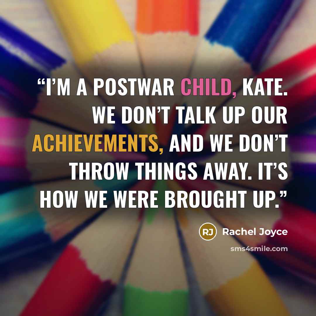 “I’m a postwar child, Kate. We don’t talk up our achievements, and we don’t throw things away. It’s how we were brought up.” quote by Rachel Joyce