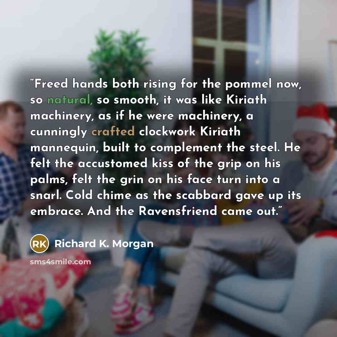 “Freed hands both rising for the pommel now, so natural, so smooth, it was like Kiriath machinery, as if he were machinery, a cunningly crafted clockwork Kiriath mannequin, built to complement the steel. He felt the accustomed kiss of the grip on his palms, felt the grin on his face turn into a…” quote by Richard K. Morgan