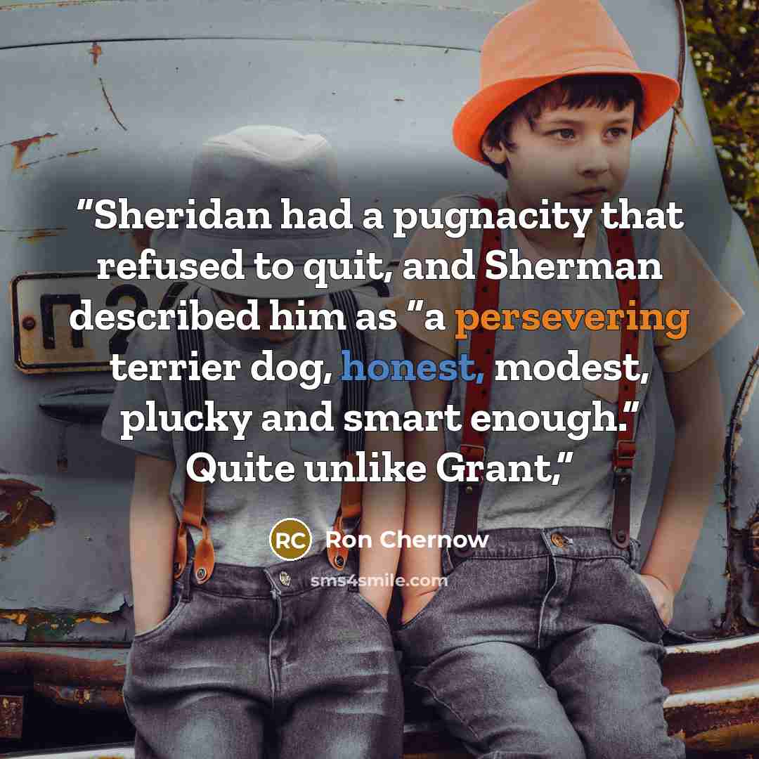 “Sheridan had a pugnacity that refused to quit, and Sherman described him as “a persevering terrier dog, honest, modest, plucky and smart enough.” Quite unlike Grant,” quote by Ron Chernow