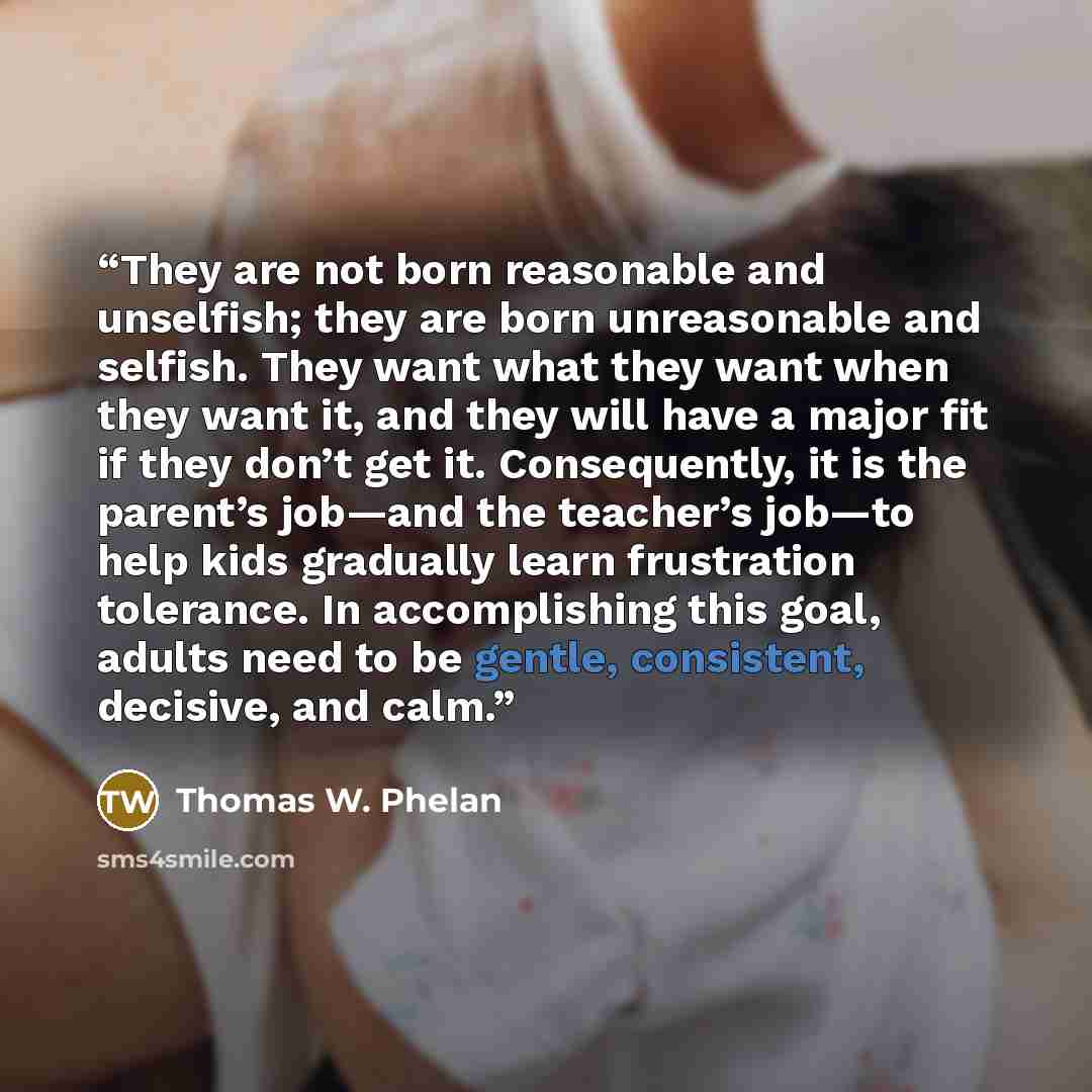 “They are not born reasonable and unselfish; they are born unreasonable and selfish. They want what they want when they want it, and they will have a major fit if they don’t get it. Consequently, it is the parent’s job—and the teacher’s job—to help kids gradually learn frustration tolerance. In…” quote by Thomas W. Phelan