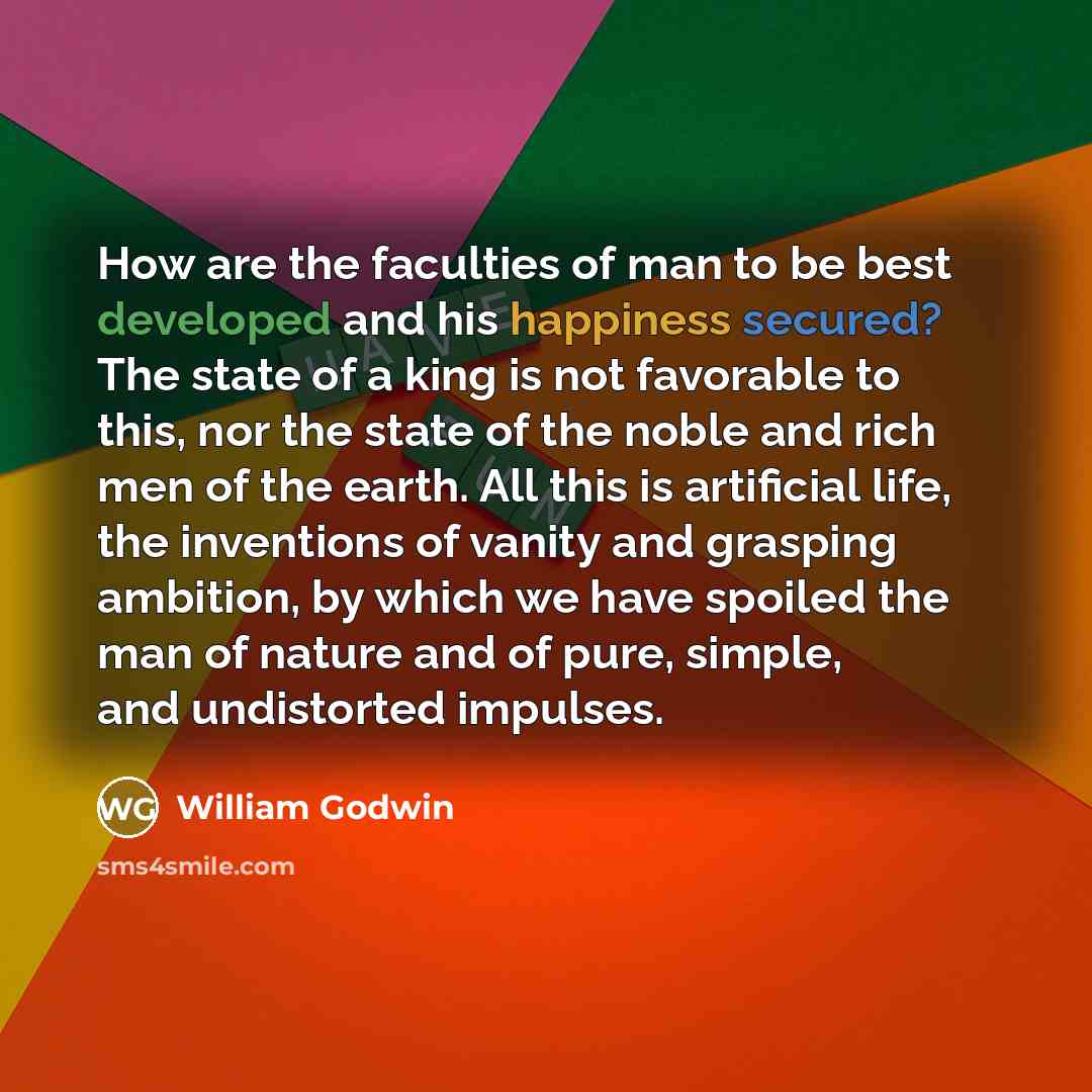 “How are the faculties of man to be best developed and his happiness secured? The state of a king is not favorable to this, nor the state of the noble and rich men of the earth. All this is artificial life, the inventions of vanity and grasping ambition, by which we have spoiled the man of nature…” quote by William Godwin