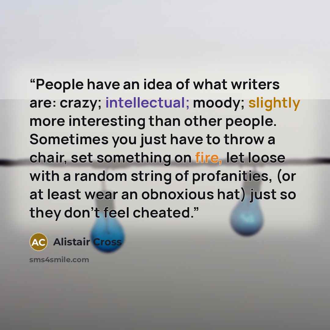 “People have an idea of what writers are: crazy; intellectual; moody; slightly more interesting than other people. Sometimes you just have to throw a chair, set something on fire, let loose with a random string of profanities, (or at least wear an obnoxious hat) just so they don’t feel cheated.” quote by Alistair Cross