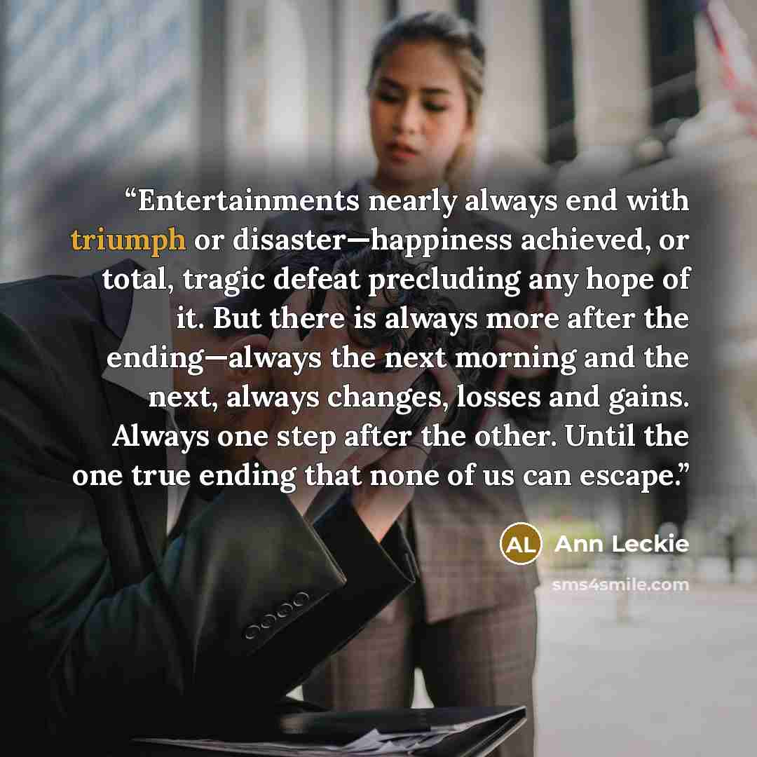 “Entertainments nearly always end with triumph or disaster—happiness achieved, or total, tragic defeat precluding any hope of it. But there is always more after the ending—always the next morning and the next, always changes, losses and gains. Always one step after the other. Until the one true…” quote by Ann Leckie