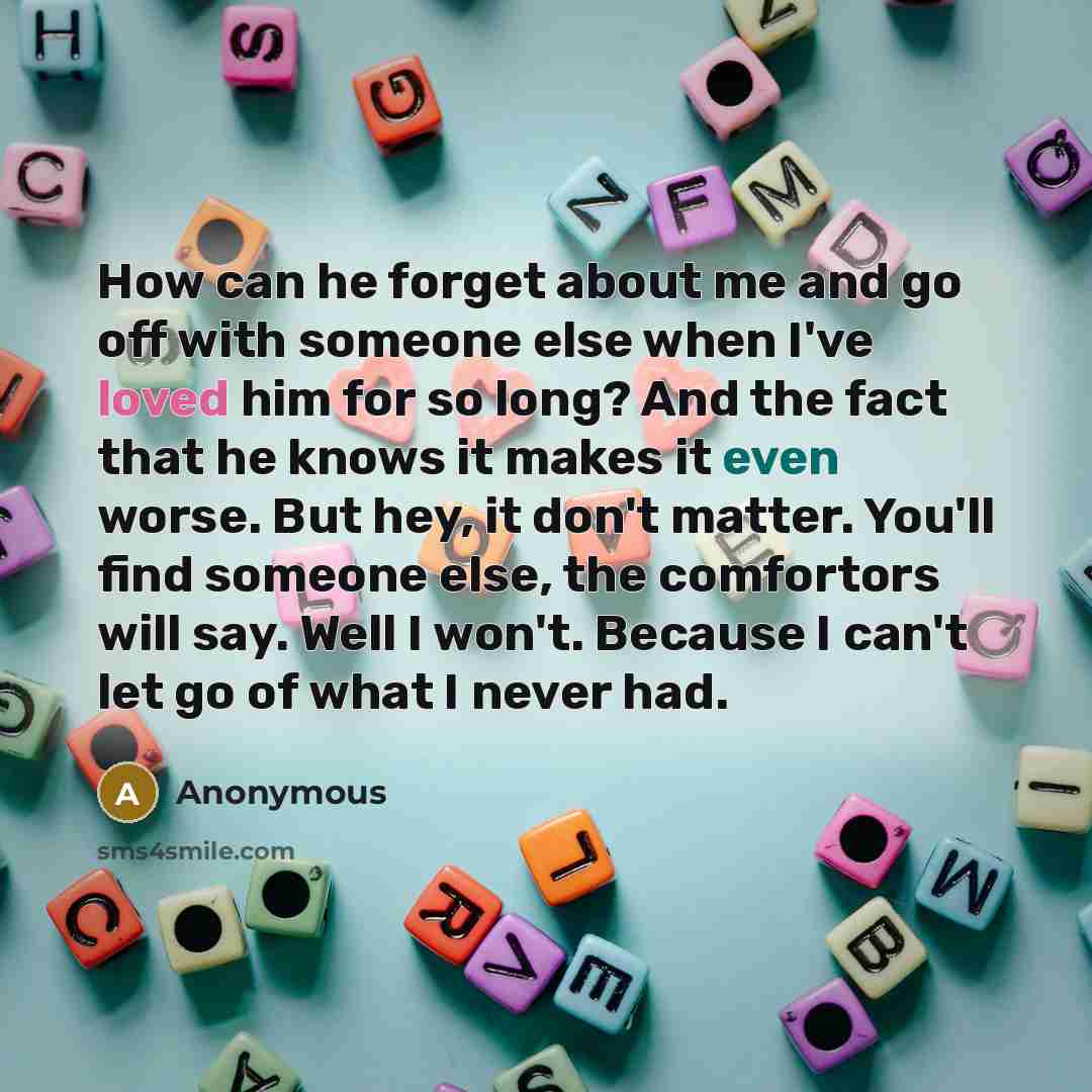 “How can he forget about me and go off with someone else when I've loved him for so long? And the fact that he knows it makes it even worse. But hey, it don't matter. You'll find someone else, the comfortors will say. Well I won't. Because I can't let go of what I never had.” quote by Anonymous