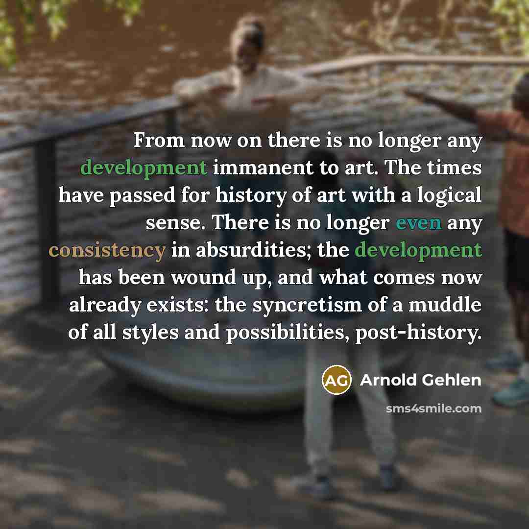 “From now on there is no longer any development immanent to art. The times have passed for history of art with a logical sense. There is no longer even any consistency in absurdities; the development has been wound up, and what comes now already exists: the syncretism of a muddle of all styles and…” quote by Arnold Gehlen