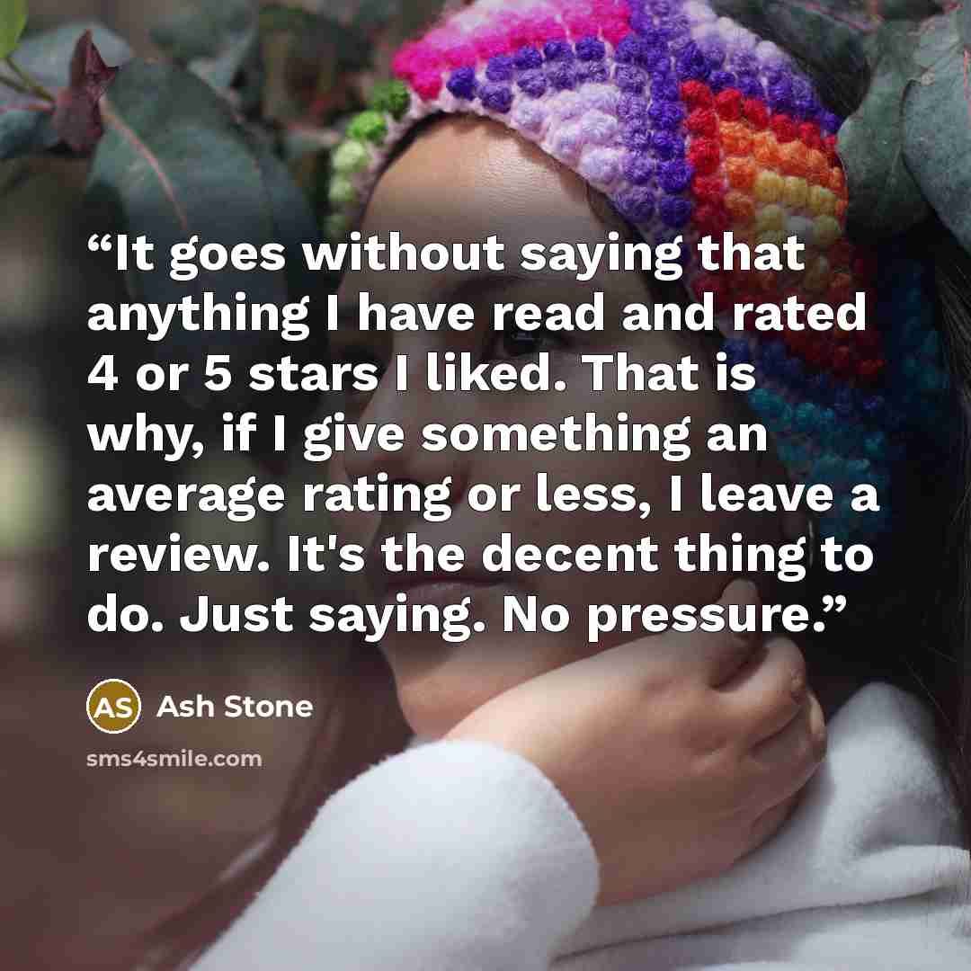 “It goes without saying that anything I have read and rated 4 or 5 stars I liked. That is why, if I give something an average rating or less, I leave a review. It's the decent thing to do. Just saying. No pressure.” quote by Ash Stone