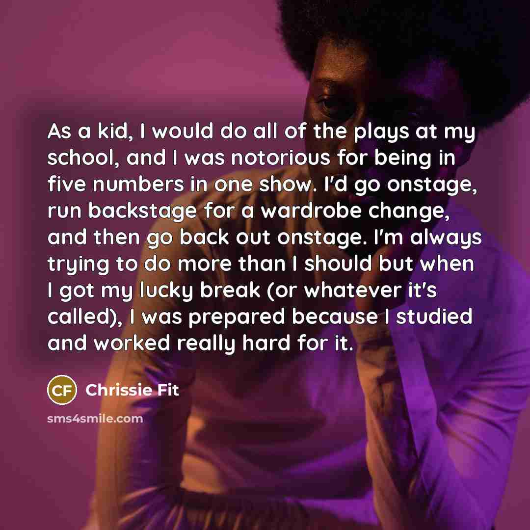 “As a kid, I would do all of the plays at my school, and I was notorious for being in five numbers in one show. I'd go onstage, run backstage for a wardrobe change, and then go back out onstage. I'm always trying to do more than I should but when I got my lucky break (or whatever it's called), I…” quote by Chrissie Fit