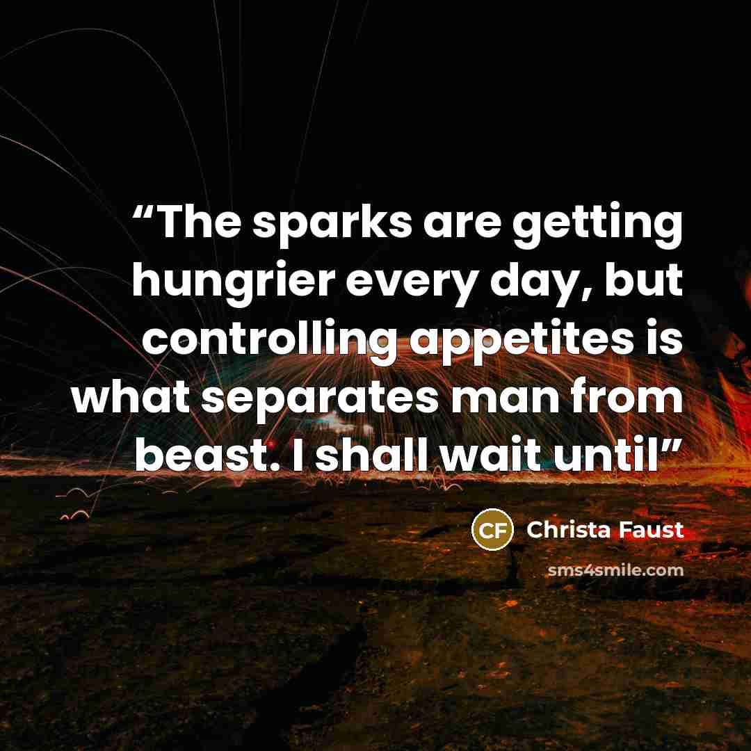 “The sparks are getting hungrier every day, but controlling appetites is what separates man from beast. I shall wait until” quote by Christa Faust