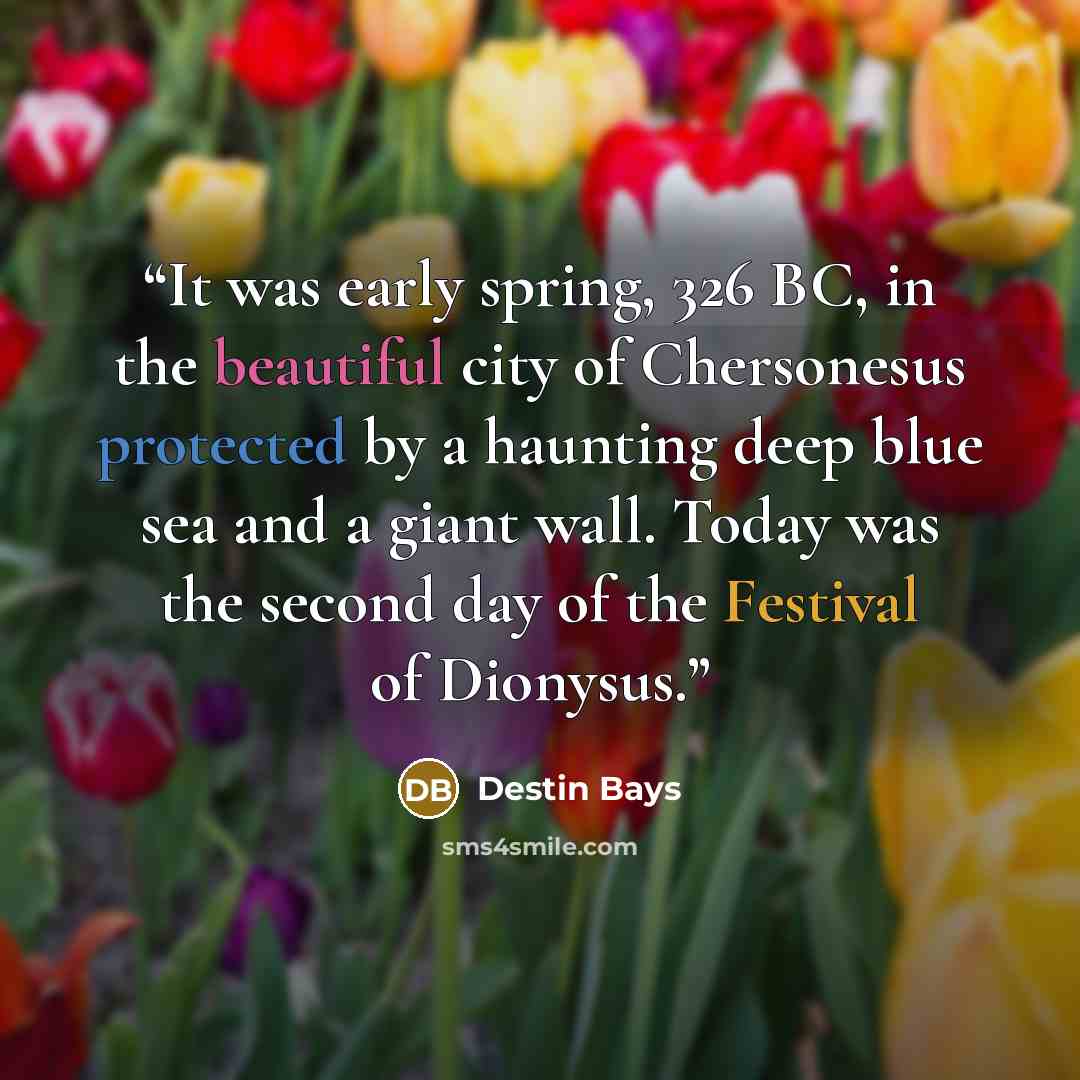 “It was early spring, 326 BC, in the beautiful city of Chersonesus protected by a haunting deep blue sea and a giant wall. Today was the second day of the Festival of Dionysus.” quote by Destin Bays