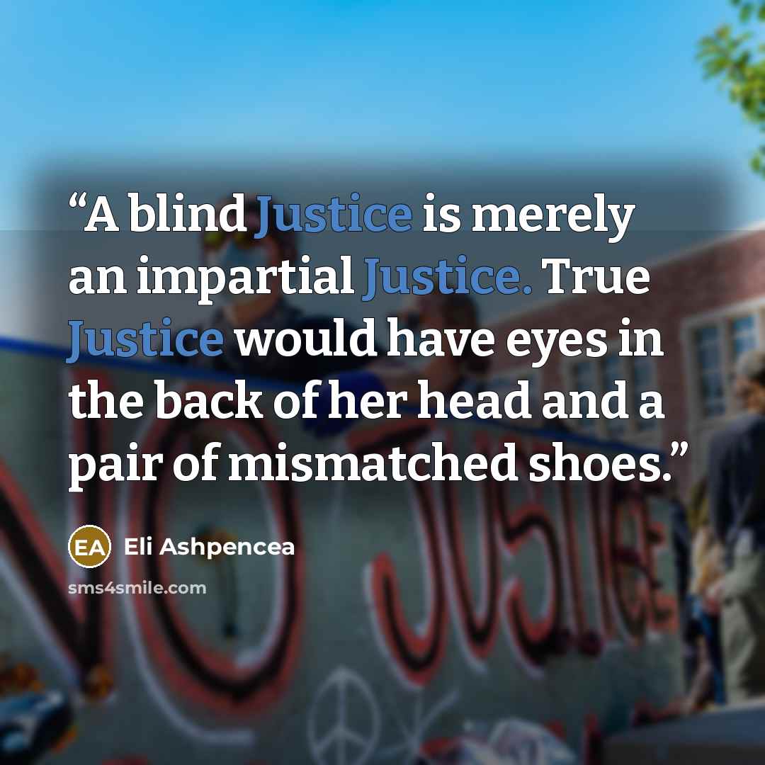 “A blind Justice is merely an impartial Justice. True Justice would have eyes in the back of her head and a pair of mismatched shoes.” quote by Eli Ashpencea