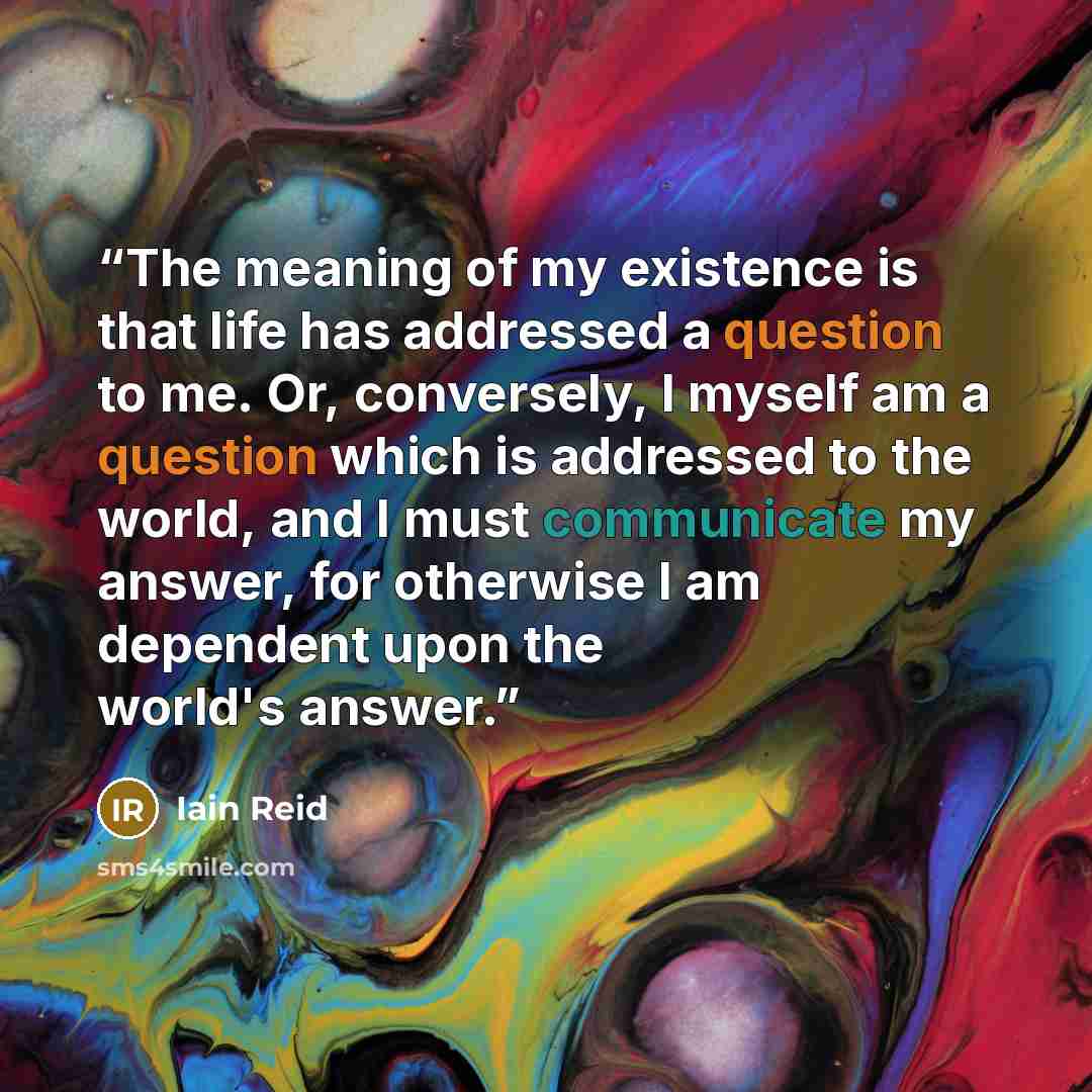 “The meaning of my existence is that life has addressed a question to me. Or, conversely, I myself am a question which is addressed to the world, and I must communicate my answer, for otherwise I am dependent upon the world's answer.” quote by Iain Reid
