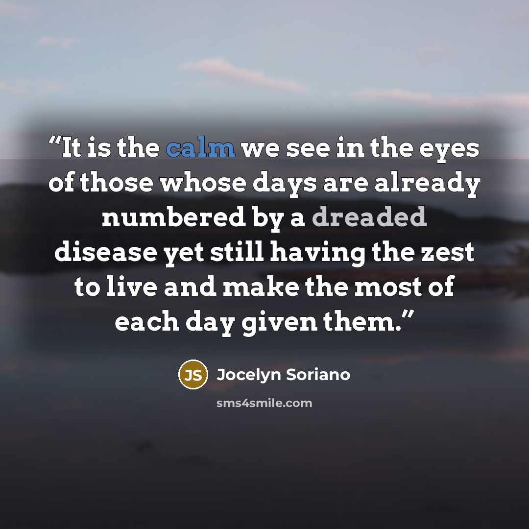 “It is the calm we see in the eyes of those whose days are already numbered by a dreaded disease yet still having the zest to live and make the most of each day given them.” quote by Jocelyn Soriano