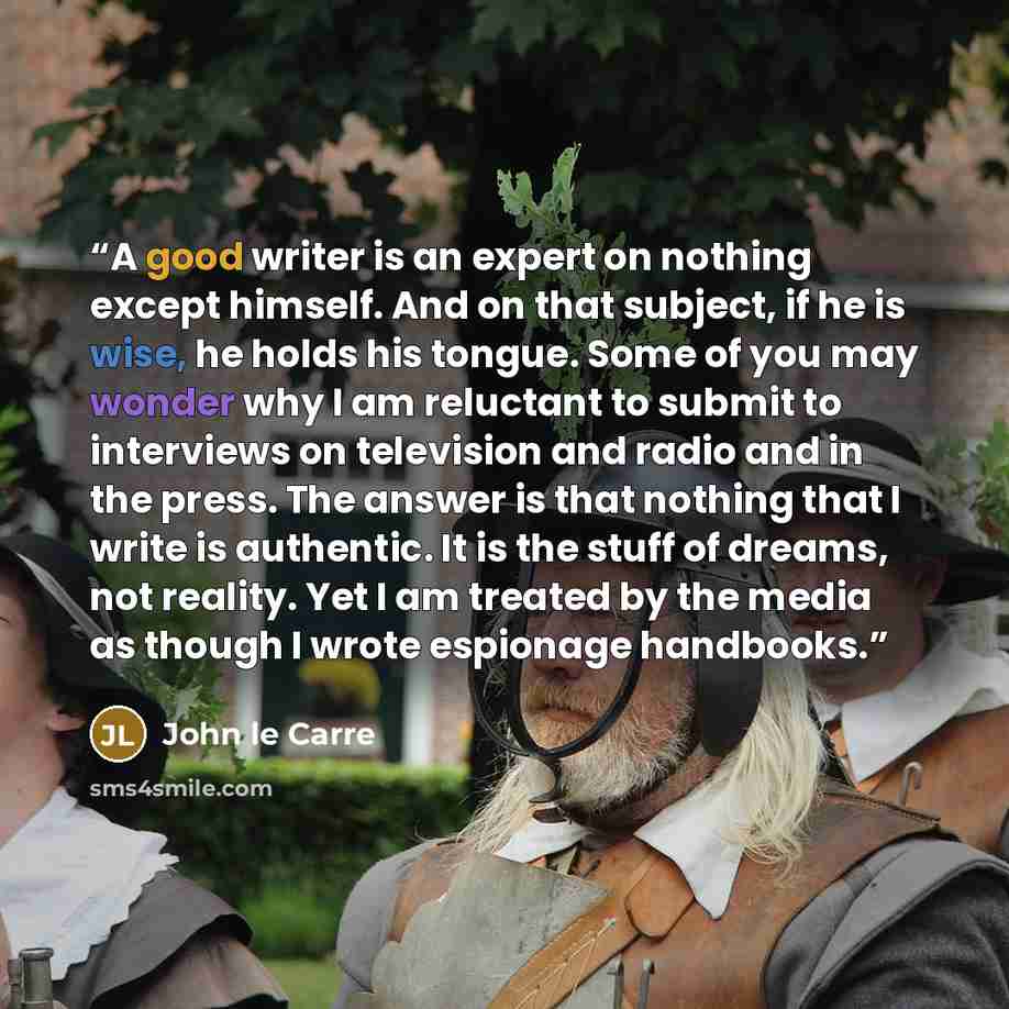 “A good writer is an expert on nothing except himself. And on that subject, if he is wise, he holds his tongue. Some of you may wonder why I am reluctant to submit to interviews on television and radio and in the press. The answer is that nothing that I write is authentic. It is the stuff of…” quote by John le Carré