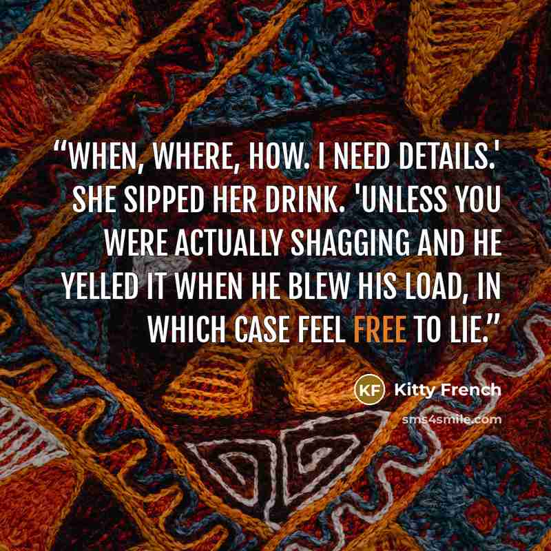 “When, where, how. I need details.' She sipped her drink. 'Unless you were actually shagging and he yelled it when he blew his load, in which case feel free to lie.” quote by Kitty French