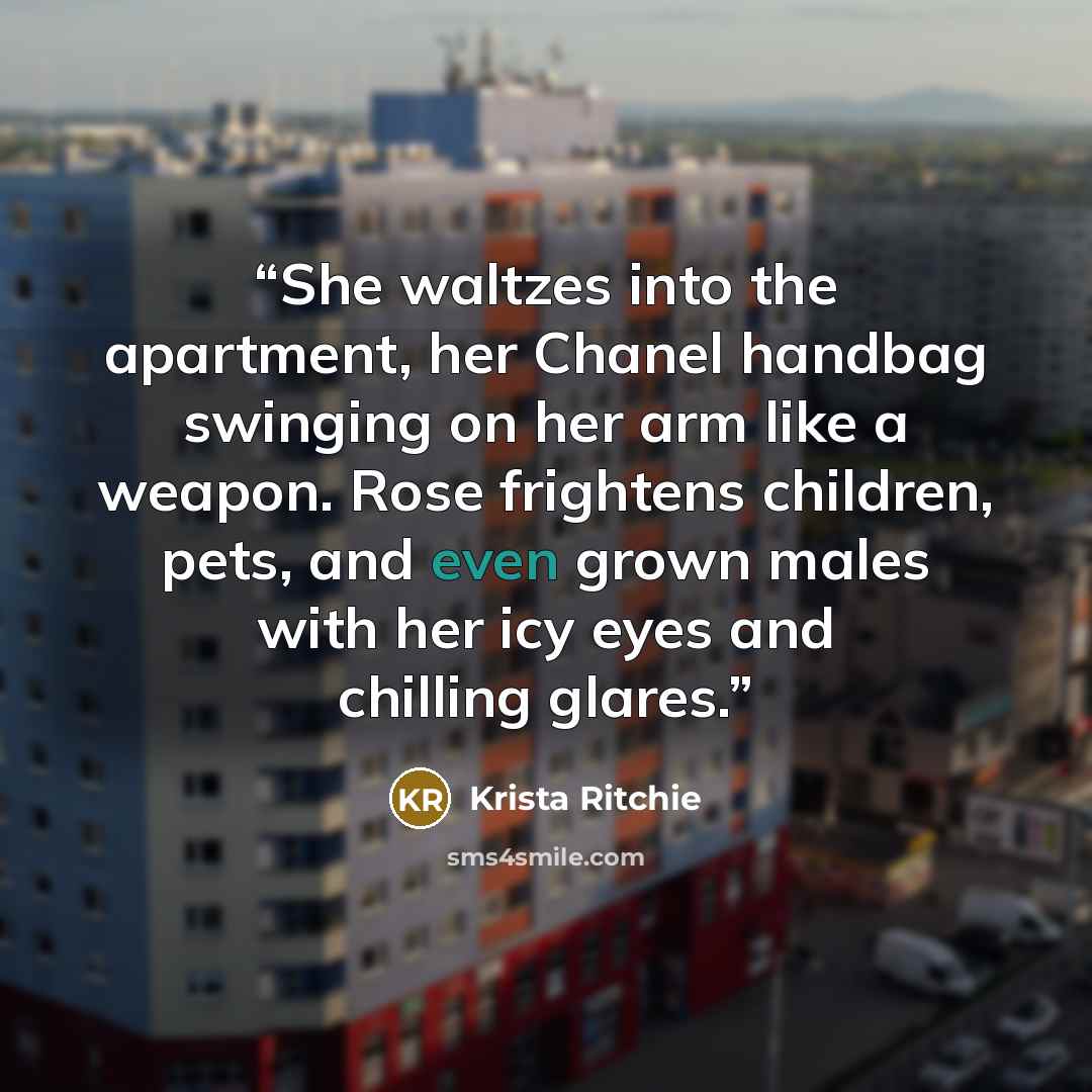 “She waltzes into the apartment, her Chanel handbag swinging on her arm like a weapon. Rose frightens children, pets, and even grown males with her icy eyes and chilling glares.” quote by Krista Ritchie