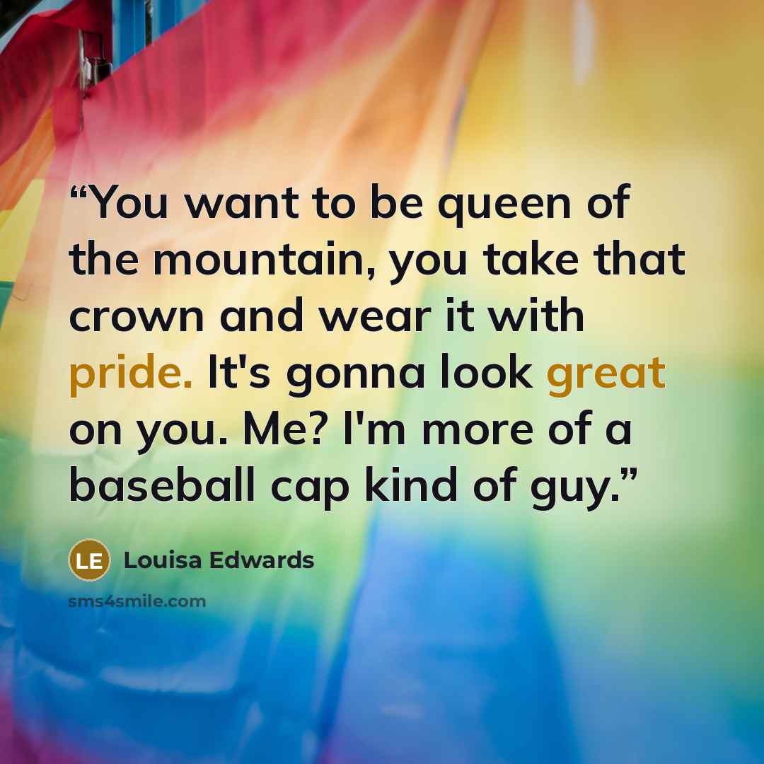 “You want to be queen of the mountain, you take that crown and wear it with pride. It's gonna look great on you. Me? I'm more of a baseball cap kind of guy.” quote by Louisa Edwards