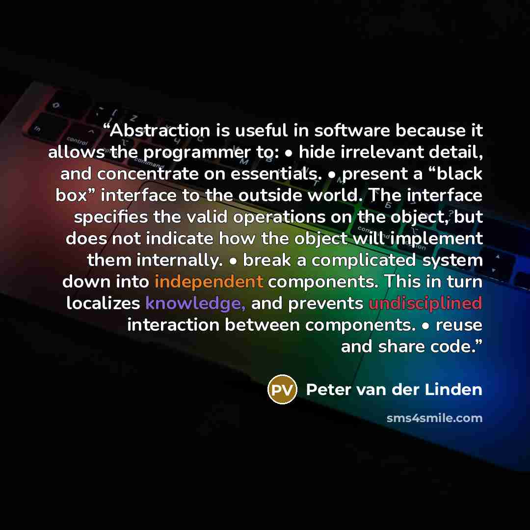 “Abstraction is useful in software because it allows the programmer to: • hide irrelevant detail, and concentrate on essentials. • present a “black box” interface to the outside world. The interface specifies the valid operations on the object, but does not indicate how the object will implement…” quote by Peter van der Linden