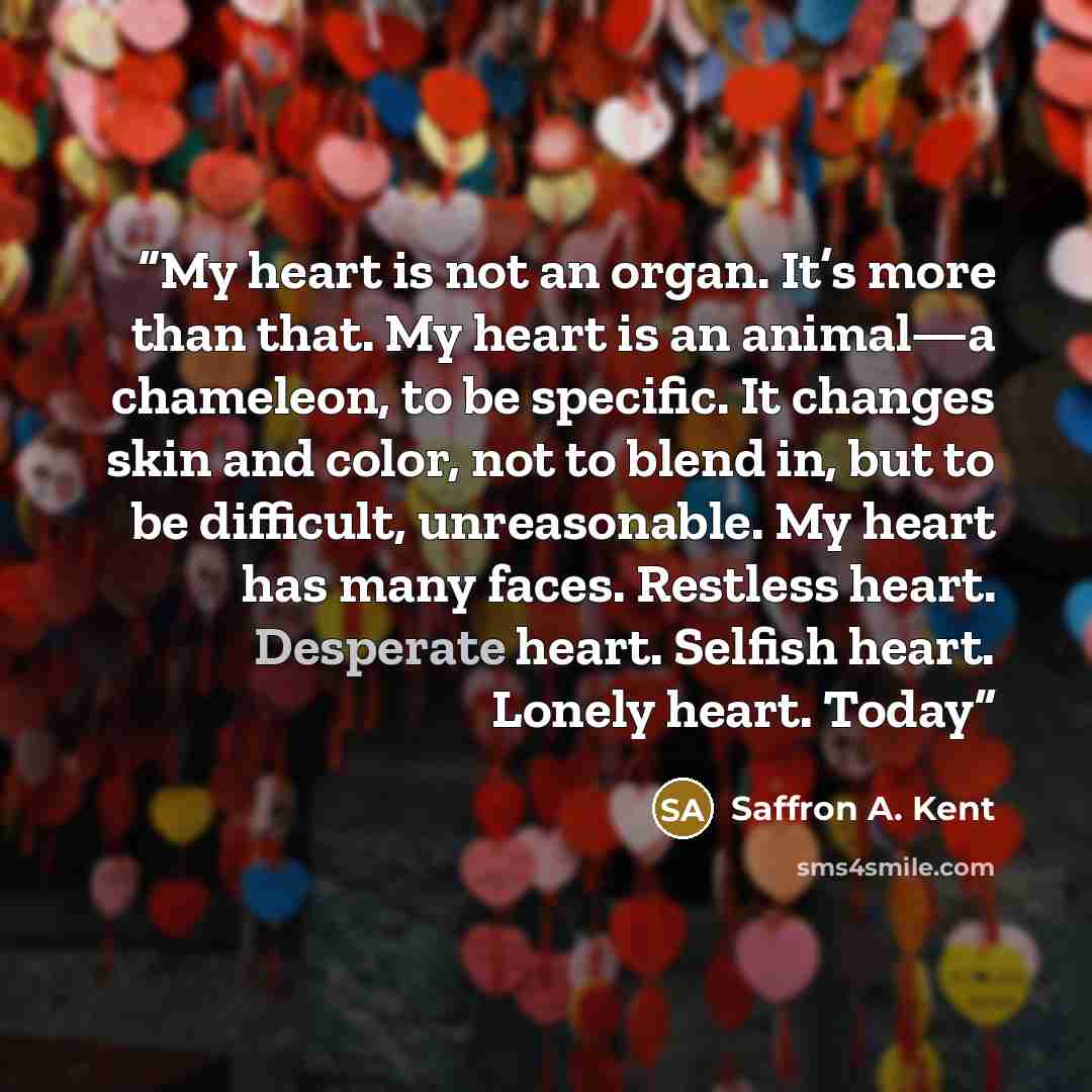 “My heart is not an organ. It’s more than that. My heart is an animal—a chameleon, to be specific. It changes skin and color, not to blend in, but to be difficult, unreasonable. My heart has many faces. Restless heart. Desperate heart. Selfish heart. Lonely heart. Today” quote by Saffron A. Kent