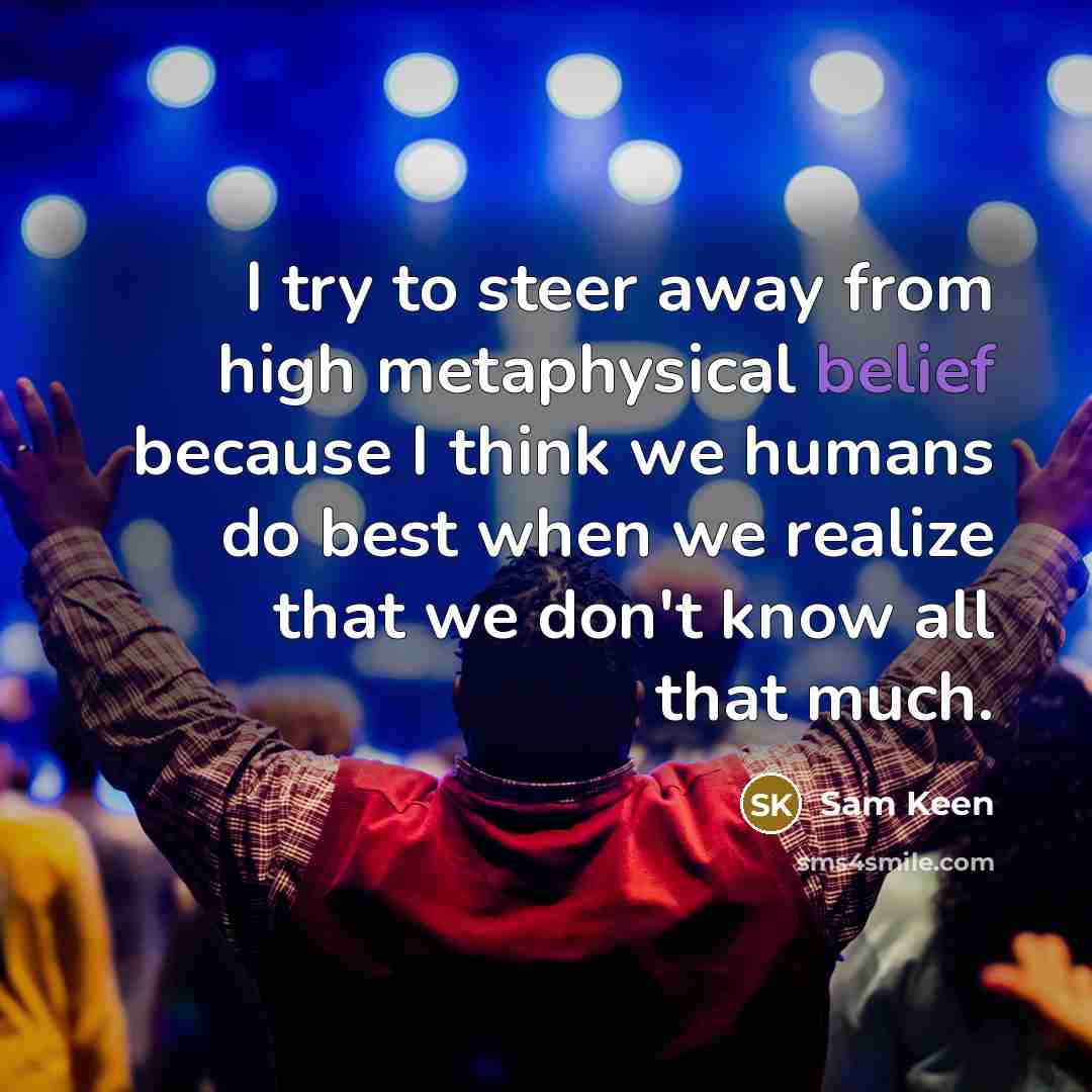 “I try to steer away from high metaphysical belief because I think we humans do best when we realize that we don't know all that much.” quote by Sam Keen