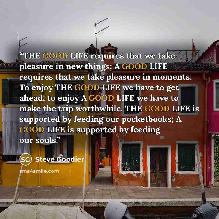 “THE GOOD LIFE requires that we take pleasure in new things; A GOOD LIFE requires that we take pleasure in moments. To enjoy THE GOOD LIFE we have to get ahead; to enjoy A GOOD LIFE we have to make the trip worthwhile. THE GOOD LIFE is supported by feeding our pocketbooks; A GOOD LIFE is supported…” quote by Steve Goodier