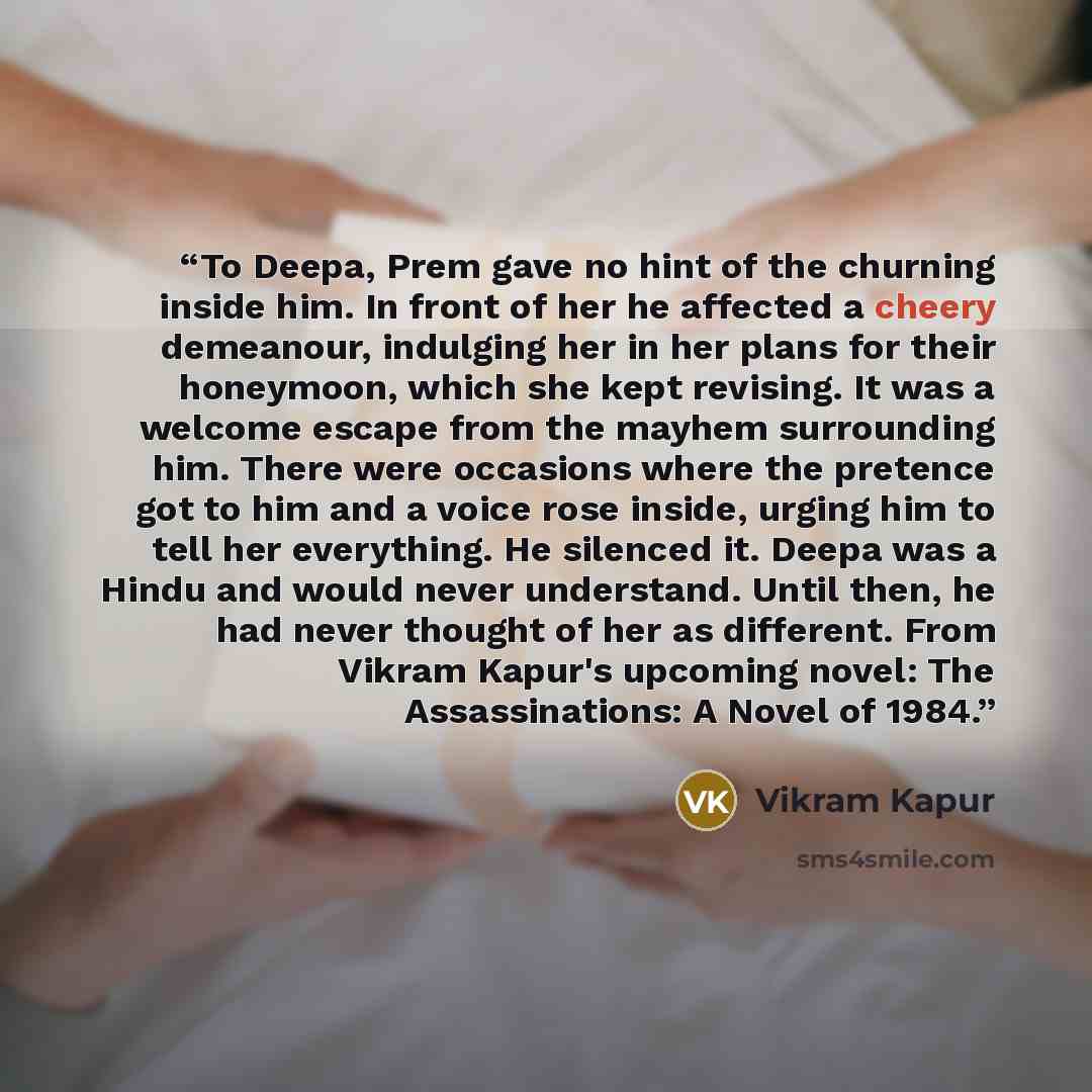“To Deepa, Prem gave no hint of the churning inside him. In front of her he affected a cheery demeanour, indulging her in her plans for their honeymoon, which she kept revising. It was a welcome escape from the mayhem surrounding him. There were occasions where the pretence got to him and a voice…” quote by Vikram Kapur
