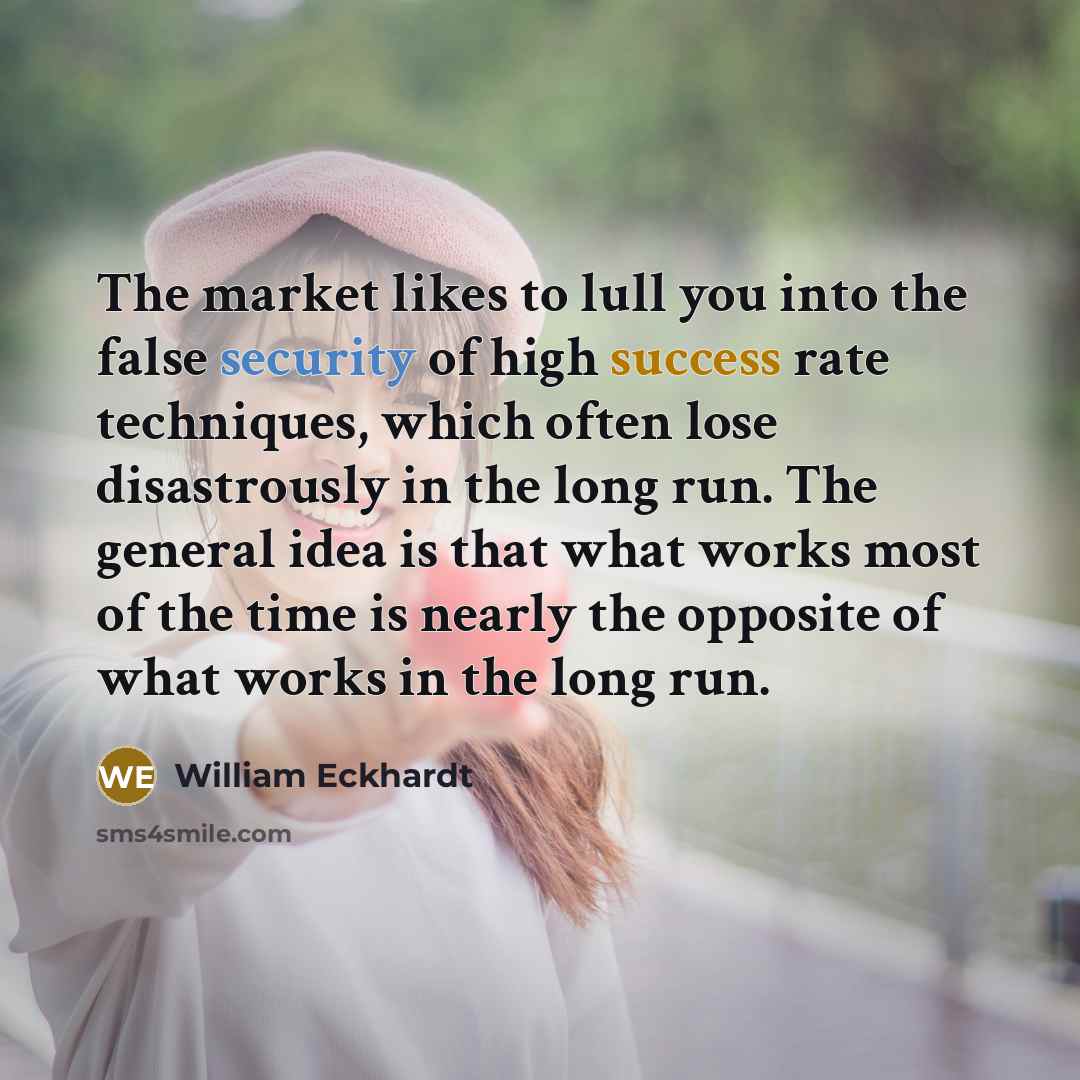 “The market likes to lull you into the false security of high success rate techniques, which often lose disastrously in the long run. The general idea is that what works most of the time is nearly the opposite of what works in the long run.” quote by William Eckhardt