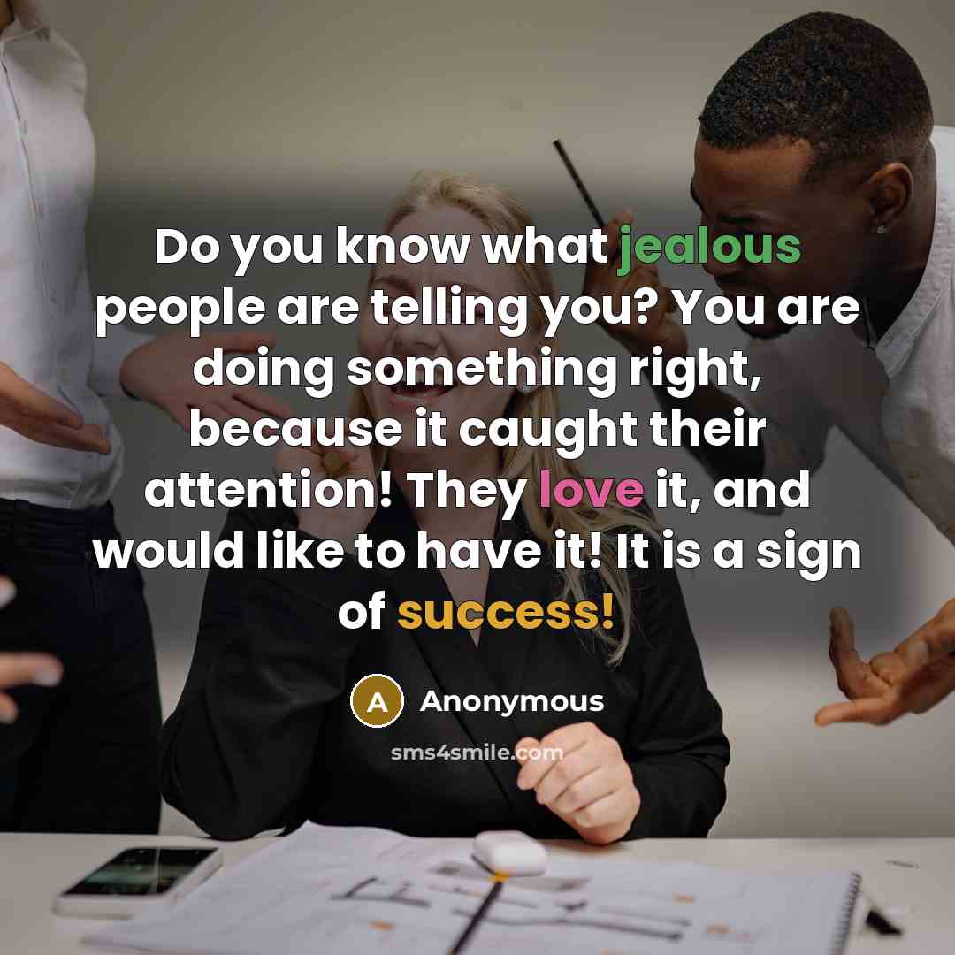 “Do you know what jealous people are telling you? You are doing something right, because it caught their attention! They love it, and would like to have it! It is a sign of success!” quote by Anonymous