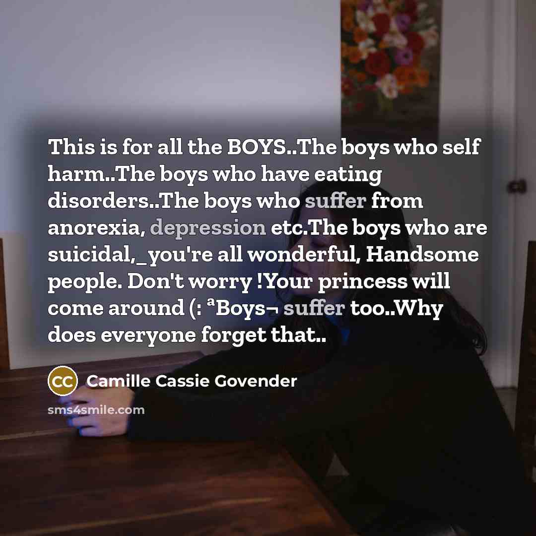 “This is for all the BOYS..The boys who self harm..The boys who have eating disorders..The boys who suffer from anorexia, depression etc.The boys who are suicidal,_you're all wonderful, Handsome people. Don't worry !Your princess will come around (: ªBoys¬ suffer too..Why does everyone forget that..” quote by Camille Cassie Govender