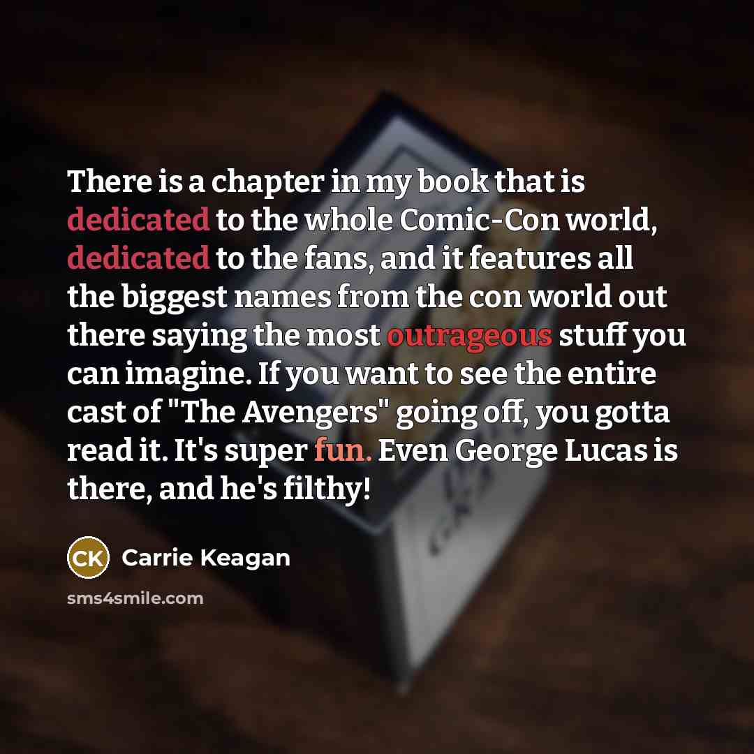 “There is a chapter in my book that is dedicated to the whole Comic-Con world, dedicated to the fans, and it features all the biggest names from the con world out there saying the most outrageous stuff you can imagine. If you want to see the entire cast of "The Avengers" going off, you gotta read…” quote by Carrie Keagan