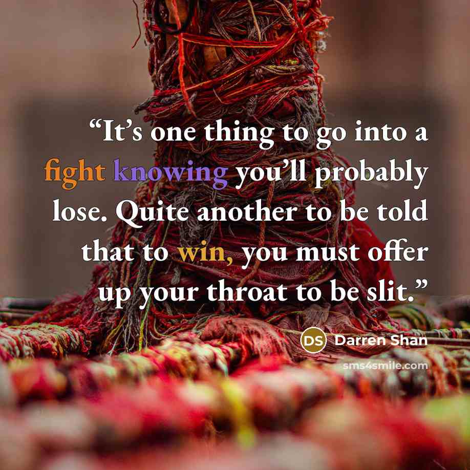 “It’s one thing to go into a fight knowing you’ll probably lose. Quite another to be told that to win, you must offer up your throat to be slit.” quote by Darren Shan