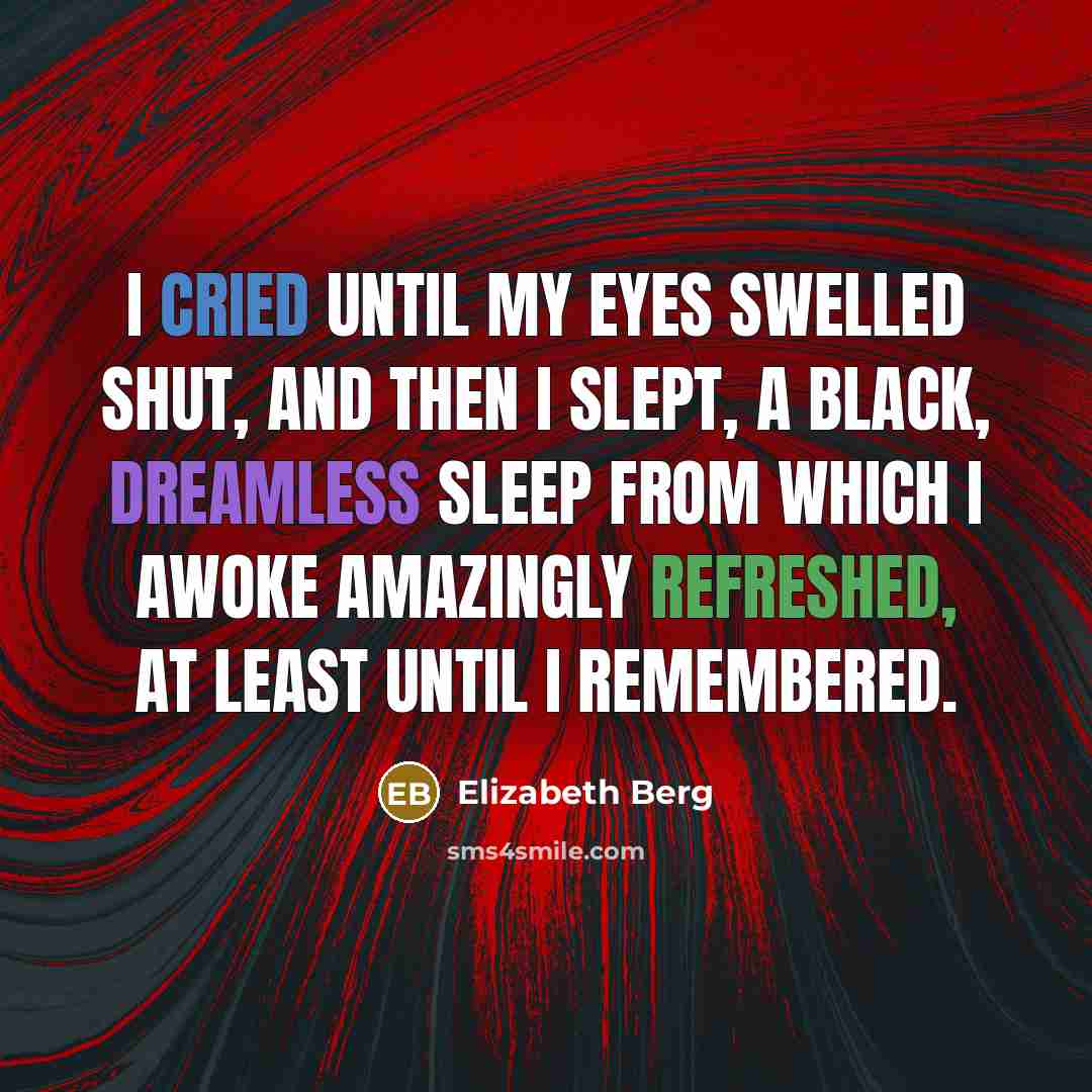 “I cried until my eyes swelled shut, and then I slept, a black, dreamless sleep from which I awoke amazingly refreshed, at least until I remembered.” quote by Elizabeth Berg