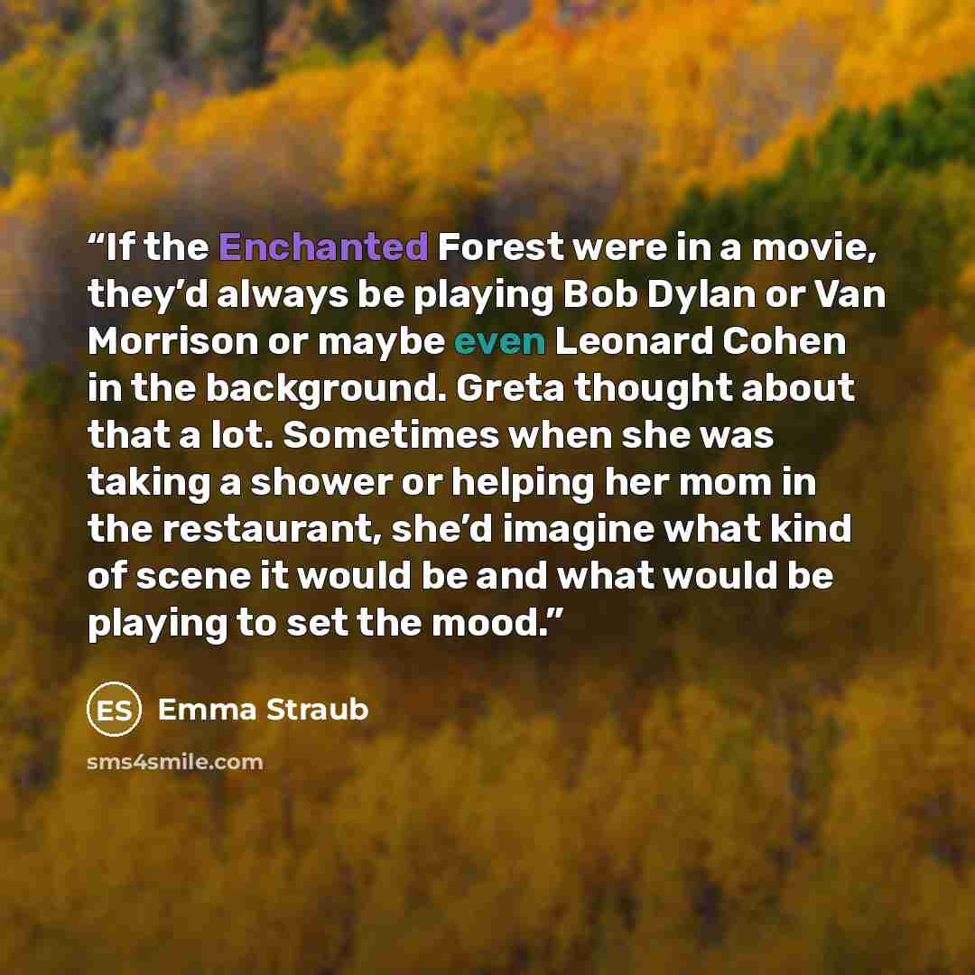 “If the Enchanted Forest were in a movie, they’d always be playing Bob Dylan or Van Morrison or maybe even Leonard Cohen in the background. Greta thought about that a lot. Sometimes when she was taking a shower or helping her mom in the restaurant, she’d imagine what kind of scene it would be and…” quote by Emma Straub