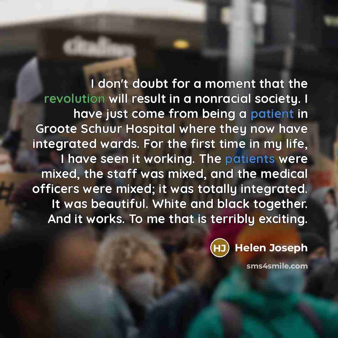 “I don't doubt for a moment that the revolution will result in a nonracial society. I have just come from being a patient in Groote Schuur Hospital where they now have integrated wards. For the first time in my life, I have seen it working. The patients were mixed, the staff was mixed, and the…” quote by Helen Joseph