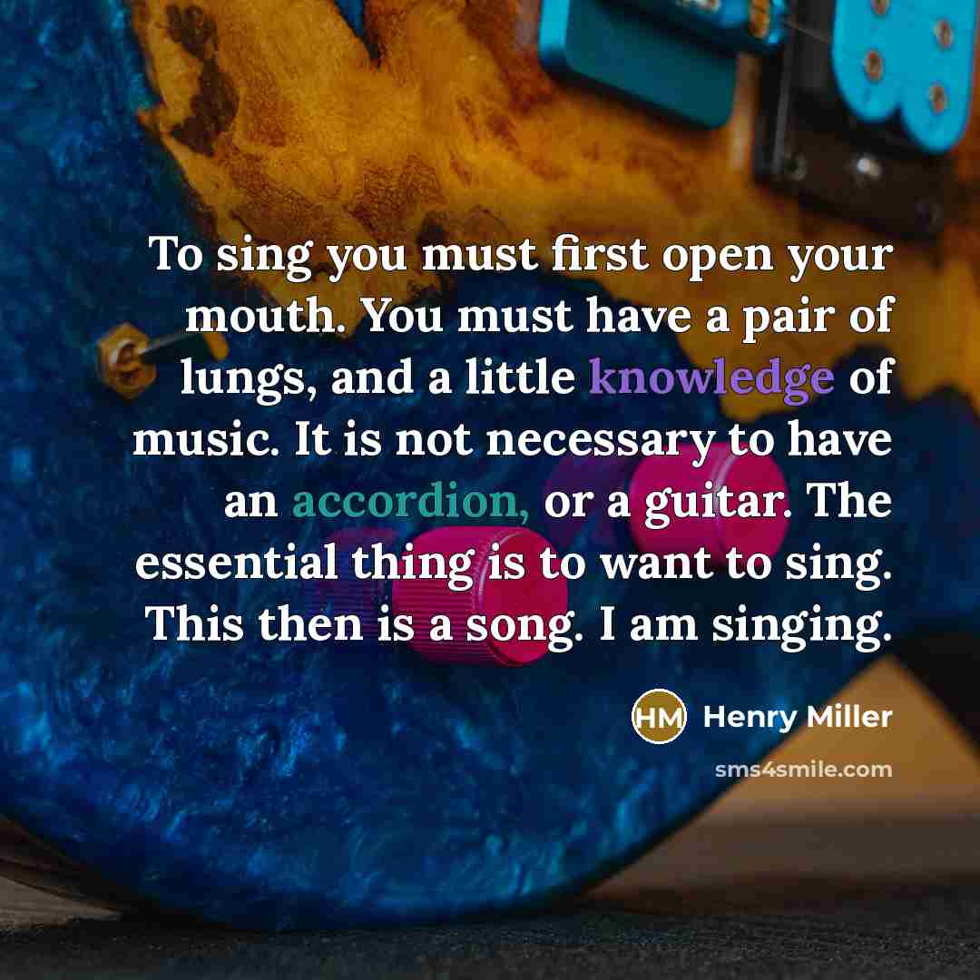 “To sing you must first open your mouth. You must have a pair of lungs, and a little knowledge of music. It is not necessary to have an accordion, or a guitar. The essential thing is to want to sing. This then is a song. I am singing.” quote by Henry Miller